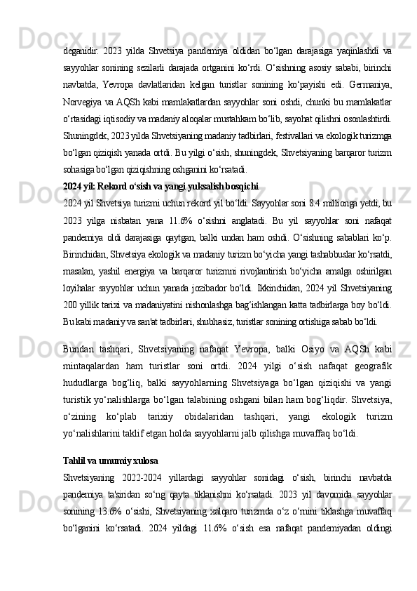 deganidir.   2023   yilda   Shvetsiya   pandemiya   oldidan   bo‘lgan   darajasiga   yaqinlashdi   va
sayyohlar  sonining sezilarli darajada ortganini  ko‘rdi. O‘sishning asosiy sababi, birinchi
navbatda,   Yevropa   davlatlaridan   kelgan   turistlar   sonining   ko‘payishi   edi.   Germaniya,
Norvegiya va AQSh kabi mamlakatlardan sayyohlar soni oshdi, chunki bu mamlakatlar
o‘rtasidagi iqtisodiy va madaniy aloqalar mustahkam bo‘lib, sayohat qilishni osonlashtirdi.
Shuningdek, 2023 yilda Shvetsiyaning madaniy tadbirlari, festivallari va ekologik turizmga
bo‘lgan qiziqish yanada ortdi. Bu yilgi o‘sish, shuningdek, Shvetsiyaning barqaror turizm
sohasiga bo‘lgan qiziqishning oshganini ko‘rsatadi.
2024 yil: Rekord o‘sish va yangi yuksalish bosqichi
2024 yil Shvetsiya turizmi uchun rekord yil bo‘ldi. Sayyohlar soni 8.4 millionga yetdi, bu
2023   yilga   nisbatan   yana   11.6%   o‘sishni   anglatadi.   Bu   yil   sayyohlar   soni   nafaqat
pandemiya   oldi   darajasiga   qaytgan,   balki   undan   ham   oshdi.   O‘sishning   sabablari   ko‘p.
Birinchidan, Shvetsiya ekologik va madaniy turizm bo‘yicha yangi tashabbuslar ko‘rsatdi,
masalan,   yashil   energiya   va   barqaror   turizmni   rivojlantirish   bo‘yicha   amalga   oshirilgan
loyihalar sayyohlar uchun yanada jozibador bo‘ldi. Ikkinchidan, 2024 yil Shvetsiyaning
200 yillik tarixi va madaniyatini nishonlashga bag‘ishlangan katta tadbirlarga boy bo‘ldi.
Bu kabi madaniy va san'at tadbirlari, shubhasiz, turistlar sonining ortishiga sabab bo‘ldi.
Bundan   tashqari,   Shvetsiyaning   nafaqat   Yevropa,   balki   Osiyo   va   AQSh   kabi
mintaqalardan   ham   turistlar   soni   ortdi.   2024   yilgi   o‘sish   nafaqat   geografik
hududlarga   bog‘liq,   balki   sayyohlarning   Shvetsiyaga   bo‘lgan   qiziqishi   va   yangi
turistik yo‘nalishlarga bo‘lgan talabining oshgani  bilan ham bog‘liqdir. Shvetsiya,
o‘zining   ko‘plab   tarixiy   obidalaridan   tashqari,   yangi   ekologik   turizm
yo‘nalishlarini taklif etgan holda sayyohlarni jalb qilishga muvaffaq bo‘ldi.
Tahlil va umumiy xulosa
Shvetsiyaning   2022-2024   yillardagi   sayyohlar   sonidagi   o‘sish,   birinchi   navbatda
pandemiya   ta'siridan   so‘ng   qayta   tiklanishni   ko‘rsatadi.   2023   yil   davomida   sayyohlar
sonining   13.6%   o‘sishi,   Shvetsiyaning   xalqaro   turizmda   o‘z   o‘rnini   tiklashga   muvaffaq
bo‘lganini   ko‘rsatadi.   2024   yildagi   11.6%   o‘sish   esa   nafaqat   pandemiyadan   oldingi 