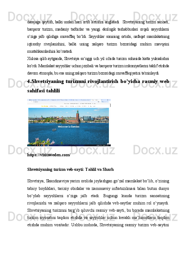 darajaga qaytish, balki undan ham ortib ketishni anglatadi.  Shvetsiyaning turizm sanoati,
barqaror   turizm,   madaniy   tadbirlar   va   yangi   ekologik   tashabbuslari   orqali   sayyohlarni
o‘ziga   jalb   qilishga   muvaffaq   bo‘ldi.   Sayyohlar   sonining   ortishi,   nafaqat   mamlakatning
iqtisodiy   rivojlanishini,   balki   uning   xalqaro   turizm   bozoridagi   muhim   mavqeini
mustahkamlashini ko‘rsatadi.
Xulosa qilib aytganda, Shvetsiya so‘nggi uch yil ichida turizm sohasida katta yuksalishni
ko‘rdi. Mamlakat sayyohlar uchun jozibali va barqaror turizm imkoniyatlarini taklif etishda
davom etmoqda, bu esa uning xalqaro turizm bozoridagi muvaffaqiyatini ta'minlaydi.
4.Shvetsiyaning turizmni rivojlantirish bo’yicha rasmiy web
sahifasi tahlili
https://visitsweden.com/
Shvetsiyaning turizm veb-sayti: Tahlil va Sharh
Shvetsiya, Skandinaviya yarim orolida joylashgan go‘zal mamlakat bo‘lib, o‘zining
tabiiy   boyliklari,   tarixiy   obidalar   va   zamonaviy   infratuzilmasi   bilan   butun   dunyo
bo‘ylab   sayyohlarni   o‘ziga   jalb   etadi.   Bugungi   kunda   turizm   sanoatining
rivojlanishi   va   xalqaro   sayyohlarni   jalb   qilishda   veb-saytlar   muhim   rol   o‘ynaydi.
Shvetsiyaning turizmni targ‘ib qiluvchi rasmiy veb-sayti, bu borada mamlakatning
turizm siyosatini  taqdim etishda va sayyohlar uchun kerakli ma’lumotlarni taqdim
etishda muhim vositadir. Ushbu inshoda, Shvetsiyaning rasmiy turizm veb-saytini 