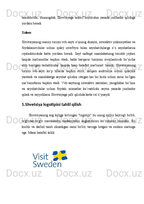 tanishtirishi, shuningdek, Shvetsiyaga tashrif buyurishni yanada jozibador qilishga
yordam beradi.
Xulosa
Shvetsiyaning rasmiy turizm veb-sayti o‘zining dizayni, interaktiv imkoniyatlari va
foydalanuvchilar   uchun   qulay   interfeysi   bilan   sayohatchilarga   o‘z   sayohatlarini
rejalashtirishda   katta   yordam   beradi.   Sayt   nafaqat   mamlakatning   turistik   joylari
haqida   ma'lumotlar   taqdim   etadi,   balki   barqaror   turizmni   rivojlantirish   bo‘yicha
olib   borilgan   tashabbuslar   haqida   ham   batafsil   ma'lumot   beradi.   Shvetsiyaning
turizm   veb-sayti   ko‘p   tillarda   taqdim   etilib,   xalqaro   auditoriya   uchun   qulaylik
yaratadi va mamlakatga sayohat qilishni istagan har bir kishi uchun zarur bo‘lgan
ma’lumotlarni   taqdim   etadi.  Veb-saytning  interaktiv  xaritalari,  yangiliklar   bo‘limi
va   sayohatchilar   uchun   foydali   xizmatlar   ko‘rsatilishi   saytni   yanada   jozibador
qiladi va sayyohlarni Shvetsiyaga jalb qilishda katta rol o‘ynaydi.
5.Shvetsiya  logotipini tahlil qilish
Shvetsiyaning eng ko'zga ko'ringan "logotipi" bu uning milliy bayrog'i bo'lib,
to'g'ridan-to'g'ri   mamlakatni   madaniyatini   anglatishiniu   ko’rishimiz   mumkin.   Bu
kuchli   va   darhol   tanib   olinadigan   ramz   bo'lib,   tarixga   botgan   va   muhim   ma'noga
ega. Mana batafsil tahlil: 