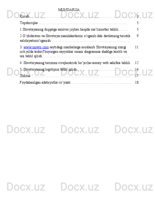 MUNDARIJA:
Kirish………………………………………………………………………. 3
Topshiriqlar……………………………………………………………….. 5
1.Shvetsiyaning diqqatga sazovor joylari haqida ma’lumotlar tahlili…….. 5
2.O’zbekiston va Shvetsiya mamlakatlarini o’rganib ikki davlatning turistik
salohiyatinio‘rganish………………………………………………………… 9
3.  www    .   unwto    .   com      saytidagi   manbalarga   asoslanib   Shvetsiyaning   oxirgi   
uch   yilda   tashrif   buyurgan   sayyohlar   sonini   diagramma   shaklga   kiritib   va  
uni   tahlil   qilish ………………………………………......…………………... 11
4. Shvetsiyaning turizmni rivojlantirish bo’yicha rasmiy web sahifasi tahlili 12
5. Shvetsiyaning logotipini tahlil qilish……………………………………... 14
Xulosa……………………………………………………………………...... 17
Foydalanilgan adabiyotlar ro’yxati………………………………………….. 18 