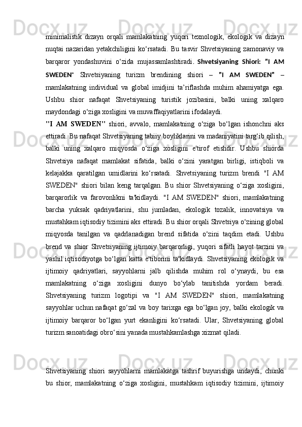 minimalistik   dizayn   orqali   mamlakatning   yuqori   texnologik,   ekologik   va   dizayn
nuqtai   nazaridan   yetakchiligini   ko‘rsatadi.   Bu   tasvir   Shvetsiyaning   zamonaviy   va
barqaror   yondashuvini   o‘zida   mujassamlashtiradi .   Shvetsiyaning   Shiori:   "I   AM
SWEDEN "   Shvetsiyaning   turizm   brendining   shiori   –   "I   AM   SWEDEN"   –
mamlakatning   individual   va   global   imidjini   ta’riflashda   muhim   ahamiyatga   ega.
Ushbu   shior   nafaqat   Shvetsiyaning   turistik   jozibasini,   balki   uning   xalqaro
maydondagi o‘ziga xosligini va muvaffaqiyatlarini ifodalaydi.
" I   AM   SWEDEN"   shiori,   avvalo,   mamlakatning   o‘ziga   bo‘lgan   ishonchni   aks
ettiradi. Bu nafaqat Shvetsiyaning tabiiy boyliklarini va madaniyatini targ‘ib qilish,
balki   uning   xalqaro   miqyosda   o‘ziga   xosligini   e'tirof   etishdir.   Ushbu   shiorda
Shvetsiya   nafaqat   mamlakat   sifatida,   balki   o‘zini   yaratgan   birligi,   istiqboli   va
kelajakka   qaratilgan   umidlarini   ko‘rsatadi.   Shvetsiyaning   turizm   brendi   "I   AM
SWEDEN"   shiori   bilan   keng   tarqalgan.   Bu   shior   Shvetsiyaning   o‘ziga   xosligini,
barqarorlik   va   farovonlikni   ta'kidlaydi.   "I   AM   SWEDEN"   shiori,   mamlakatning
barcha   yuksak   qadriyatlarini,   shu   jumladan,   ekologik   tozalik,   innovatsiya   va
mustahkam iqtisodiy tizimini aks ettiradi. Bu shior orqali Shvetsiya o‘zining global
miqyosda   tanilgan   va   qadrlanadigan   brend   sifatida   o‘zini   taqdim   etadi.   Ushbu
brend   va   shior   Shvetsiyaning   ijtimoiy   barqarorligi,   yuqori   sifatli   hayot   tarzini   va
yashil   iqtisodiyotga  bo‘lgan  katta e'tiborini   ta'kidlaydi. Shvetsiyaning  ekologik  va
ijtimoiy   qadriyatlari,   sayyohlarni   jalb   qilishda   muhim   rol   o‘ynaydi,   bu   esa
mamlakatning   o‘ziga   xosligini   dunyo   bo‘ylab   tanitishda   yordam   beradi.
Shvetsiyaning   turizm   logotipi   va   "I   AM   SWEDEN"   shiori,   mamlakatning
sayyohlar  uchun nafaqat  go‘zal  va boy tarixga ega bo‘lgan joy, balki ekologik va
ijtimoiy   barqaror   bo‘lgan   yurt   ekanligini   ko‘rsatadi.   Ular,   Shvetsiyaning   global
turizm sanoatidagi obro‘sini yanada mustahkamlashga xizmat qiladi.
Shvetsiyaning   shiori   sayyohlarni   mamlakatga   tashrif   buyurishga   undaydi,   chunki
bu   shior,   mamlakatning   o‘ziga   xosligini,   mustahkam   iqtisodiy   tizimini,   ijtimoiy 