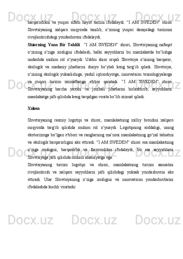 barqarorlikni   va   yuqori   sifatli   hayot   tarzini   ifodalaydi.   “I   AM   SWEDEN”   shiori
Shvetsiyaning   xalqaro   miqyosda   tanilib,   o‘zining   yuqori   darajadagi   turizmni
rivojlantirishdagi yondashuvini ifodalaydi.
Shiorning   Yana   Bir   Tahlili     “I   AM   SWEDEN”   shiori,   Shvetsiyaning   nafaqat
o‘zining   o‘ziga   xosligini   ifodalash,   balki   sayyohlarni   bu   mamlakatda   bo‘lishga
undashda   muhim   rol   o‘ynaydi.   Ushbu   shior   orqali   Shvetsiya   o‘zining   barqaror,
ekologik   va   madaniy   jihatlarini   dunyo   bo‘ylab   keng   targ‘ib   qiladi.   Shvetsiya,
o‘zining   ekologik   yuksalishiga,   yashil   iqtisodiyotga,   innovatsion   texnologiyalarga
va   yuqori   turizm   xizmatlariga   e'tibor   qaratadi.   “I   AM   SWEDEN”   shiori
Shvetsiyaning   barcha   yaxshi   va   jozibali   jihatlarini   birlashtirib,   sayyohlarni
mamlakatga jalb qilishda keng tarqalgan vosita bo‘lib xizmat qiladi.
Xulosa
Shvetsiyaning   rasmiy   logotipi   va   shiori,   mamlakatning   milliy   brendini   xalqaro
miqyosda   targ‘ib   qilishda   muhim   rol   o‘ynaydi.   Logotipning   soddaligi,   uning
ekoturizmga  bo‘lgan e'tibori  va ranglarning ma’nosi  mamlakatning go‘zal  tabiatini
va ekologik barqarorligini aks ettiradi. “I AM SWEDEN” shiori esa mamlakatning
o‘ziga   xosligini,   barqarorlik   va   farovonlikni   ifodalaydi,   bu   esa   sayyohlarni
Shvetsiyaga jalb qilishda muhim ahamiyatga ega.
Shvetsiyaning   turizm   logotipi   va   shiori,   mamlakatning   turizm   sanoatini
rivojlantirish   va   xalqaro   sayyohlarni   jalb   qilishdagi   yuksak   yondashuvini   aks
ettiradi.   Ular   Shvetsiyaning   o‘ziga   xosligini   va   innovatsion   yondashuvlarini
ifodalashda kuchli vositadir. 