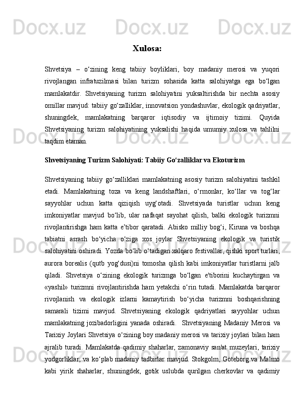 Xulosa:
Shvetsiya   –   o‘zining   keng   tabiiy   boyliklari,   boy   madaniy   merosi   va   yuqori
rivojlangan   infratuzilmasi   bilan   turizm   sohasida   katta   salohiyatga   ega   bo‘lgan
mamlakatdir.   Shvetsiyaning   turizm   salohiyatini   yuksaltirishda   bir   nechta   asosiy
omillar mavjud: tabiiy go‘zalliklar, innovatsion yondashuvlar, ekologik qadriyatlar,
shuningdek,   mamlakatning   barqaror   iqtisodiy   va   ijtimoiy   tizimi.   Quyida
Shvetsiyaning   turizm   salohiyatining   yuksalishi   haqida   umumiy   xulosa   va   tahlilni
taqdim etaman.
Shvetsiyaning Turizm Salohiyati: Tabiiy Go‘zalliklar va Ekoturizm
Shvetsiyaning   tabiiy   go‘zalliklari   mamlakatning   asosiy   turizm   salohiyatini   tashkil
etadi.   Mamlakatning   toza   va   keng   landshaftlari,   o‘rmonlar,   ko‘llar   va   tog‘lar
sayyohlar   uchun   katta   qiziqish   uyg‘otadi.   Shvetsiyada   turistlar   uchun   keng
imkoniyatlar   mavjud   bo‘lib,   ular   nafaqat   sayohat   qilish,   balki   ekologik   turizmni
rivojlantirishga   ham   katta   e’tibor   qaratadi.   Abisko   milliy   bog‘i,   Kiruna   va   boshqa
tabiatni   asrash   bo‘yicha   o‘ziga   xos   joylar   Shvetsiyaning   ekologik   va   turistik
salohiyatini oshiradi. Yozda bo‘lib o‘tadigan xalqaro festivallar, qishki sport turlari,
aurora   borealis   (qutb   yog‘dusi)ni   tomosha   qilish   kabi   imkoniyatlar   turistlarni   jalb
qiladi.   Shvetsiya   o‘zining   ekologik   turizmga   bo‘lgan   e'tiborini   kuchaytirgan   va
«yashil»   turizmni   rivojlantirishda   ham   yetakchi   o‘rin   tutadi.   Mamlakatda   barqaror
rivojlanish   va   ekologik   izlarni   kamaytirish   bo‘yicha   turizmni   boshqarishning
samarali   tizimi   mavjud.   Shvetsiyaning   ekologik   qadriyatlari   sayyohlar   uchun
mamlakatning   jozibadorligini   yanada   oshiradi.     Shvetsiyaning   Madaniy   Merosi   va
Tarixiy Joylari   Shvetsiya o‘zining boy madaniy merosi va tarixiy joylari bilan ham
ajralib   turadi.   Mamlakatda   qadimiy   shaharlar,   zamonaviy   san'at   muzeylari,   tarixiy
yodgorliklar, va ko‘plab madaniy tadbirlar mavjud. Stokgolm, Göteborg va Malmö
kabi   yirik   shaharlar,   shuningdek,   gotik   uslubda   qurilgan   cherkovlar   va   qadimiy 