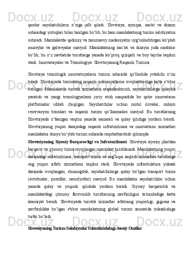 qasrlar   sayohatchilarni   o‘ziga   jalb   qiladi.   Shvetsiya,   ayniqsa,   san'at   va   dizayn
sohasidagi yutuqlari bilan tanilgan bo‘lib, bu ham mamlakatning turizm salohiyatini
oshiradi. Mamlakatda qadimiy va zamonaviy madaniyatni uyg‘unlashtirgan ko‘plab
muzeylar   va   galereyalar   mavjud.   Mamlakatning   san’ati   va   dizayni   juda   mashhur
bo‘lib,  bu  o‘z  navbatida  turistlarga  yanada  ko‘proq  qiziqarli  va  boy  tajriba  taqdim
etadi.  Innovatsiyalar va Texnologiya: Shvetsiyaning Raqamli Turizmi
Shvetsiya   texnologik   innovatsiyalarni   turizm   sohasida   qo‘llashda   yetakchi   o‘rin
tutadi. Shvetsiyada turizmning raqamli imkoniyatlarini rivojlantirishga katta e’tibor
berilgan. Mamlakatda turistik xizmatlarni raqamlashtirish, sayohatchilarga qulaylik
yaratish   va   yangi   texnologiyalarni   joriy   etish   maqsadida   bir   qator   innovatsion
platformalar   ishlab   chiqilgan.   Sayohatchilar   uchun   mobil   ilovalar,   onlayn
rezervasyon   tizimlari   va   raqamli   turizm   qo‘llanmalari   mavjud.   Bu   turistlarning
Shvetsiyada   o‘tkazgan   vaqtini   yanada   samarali   va   qulay   qilishga   yordam   beradi.
Shvetsiyaning   yuqori   darajadagi   raqamli   infratuzilmasi   va   innovatsion   xizmatlari
mamlakatni dunyo bo‘ylab turizm sohasida raqobatbardosh qilmoqda.
Shvetsiyaning Siyosiy Barqarorligi va Infratuzilmasi    Shvetsiya siyosiy jihatdan
barqaror va ijtimoiy tizimi rivojlangan mamlakat hisoblanadi. Mamlakatning yuqori
darajadagi infratuzilmasi, transport tizimi va sog‘liqni saqlash xizmatlari turistlarga
eng   yuqori   sifatli   xizmatlarni   taqdim   etadi.   Shvetsiyada   infrastruktura   yuksak
darajada   rivojlangan,   shuningdek,   sayohatchilarga   qulay   bo‘lgan   transport   tizimi
(avtobuslar,   poezdlar,   samolyotlar)   mavjud.   Bu   mamlakatni   sayohatchilar   uchun
yanada   qulay   va   yoqimli   qilishda   yordam   beradi.   Siyosiy   barqarorlik   va
mamlakatdagi   ijtimoiy   farovonlik   turistlarning   xavfsizligini   ta'minlashga   katta
ahamiyat   beradi.   Shvetsiyada   turistik   xizmatlar   sifatining   yuqoriligi,   gigiena   va
xavfsizlikka   bo‘lgan   e'tibor   mamlakatning   global   turizm   sanoatida   yuksalishiga
turtki bo‘ladi.
Shvetsiyaning Turizm Salohiyatini Yuksaltirishdagi Asosiy Omillar 