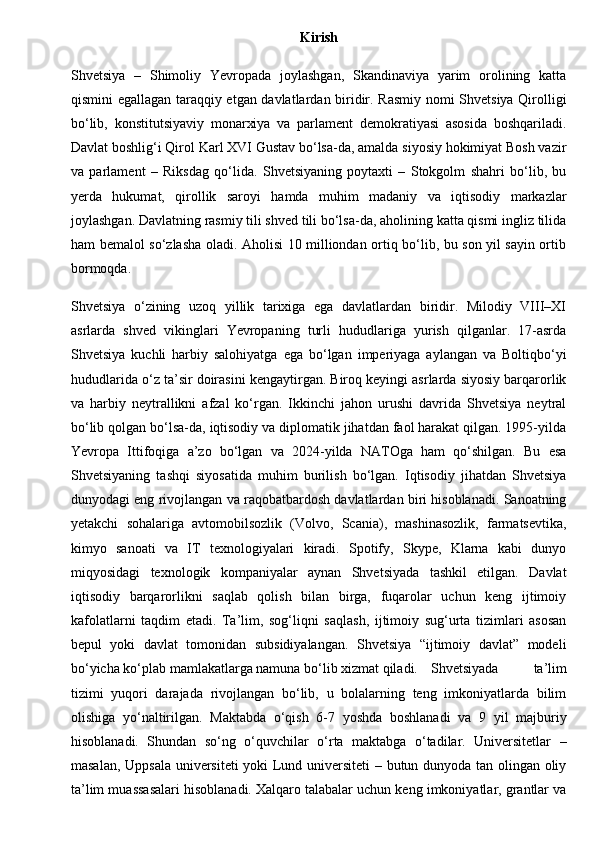 Kirish
Shvetsiya   –   Shimoliy   Yevropada   joylashgan,   Skandinaviya   yarim   orolining   katta
qismini egallagan taraqqiy etgan davlatlardan biridir. Rasmiy nomi Shvetsiya Qirolligi
bo‘lib,   konstitutsiyaviy   monarxiya   va   parlament   demokratiyasi   asosida   boshqariladi.
Davlat boshlig‘i Qirol Karl XVI Gustav bo‘lsa-da, amalda siyosiy hokimiyat Bosh vazir
va   parlament   –   Riksdag   qo‘lida.   Shvetsiyaning   poytaxti   –   Stokgolm   shahri   bo‘lib,   bu
yerda   hukumat,   qirollik   saroyi   hamda   muhim   madaniy   va   iqtisodiy   markazlar
joylashgan. Davlatning rasmiy tili shved tili bo‘lsa-da, aholining katta qismi ingliz tilida
ham bemalol so‘zlasha oladi. Aholisi 10 milliondan ortiq bo‘lib, bu son yil sayin ortib
bormoqda.
Shvetsiya   o‘zining   uzoq   yillik   tarixiga   ega   davlatlardan   biridir.   Milodiy   VIII–XI
asrlarda   shved   vikinglari   Yevropaning   turli   hududlariga   yurish   qilganlar.   17-asrda
Shvetsiya   kuchli   harbiy   salohiyatga   ega   bo‘lgan   imperiyaga   aylangan   va   Boltiqbo‘yi
hududlarida o‘z ta’sir doirasini kengaytirgan. Biroq keyingi asrlarda siyosiy barqarorlik
va   harbiy   neytrallikni   afzal   ko‘rgan.   Ikkinchi   jahon   urushi   davrida   Shvetsiya   neytral
bo‘lib qolgan bo‘lsa-da, iqtisodiy va diplomatik jihatdan faol harakat qilgan. 1995-yilda
Yevropa   Ittifoqiga   a’zo   bo‘lgan   va   2024-yilda   NATOga   ham   qo‘shilgan.   Bu   esa
Shvetsiyaning   tashqi   siyosatida   muhim   burilish   bo‘lgan.   Iqtisodiy   jihatdan   Shvetsiya
dunyodagi eng rivojlangan va raqobatbardosh davlatlardan biri hisoblanadi. Sanoatning
yetakchi   sohalariga   avtomobilsozlik   (Volvo,   Scania),   mashinasozlik,   farmatsevtika,
kimyo   sanoati   va   IT   texnologiyalari   kiradi.   Spotify,   Skype,   Klarna   kabi   dunyo
miqyosidagi   texnologik   kompaniyalar   aynan   Shvetsiyada   tashkil   etilgan.   Davlat
iqtisodiy   barqarorlikni   saqlab   qolish   bilan   birga,   fuqarolar   uchun   keng   ijtimoiy
kafolatlarni   taqdim   etadi.   Ta’lim,   sog‘liqni   saqlash,   ijtimoiy   sug‘urta   tizimlari   asosan
bepul   yoki   davlat   tomonidan   subsidiyalangan.   Shvetsiya   “ijtimoiy   davlat”   modeli
bo‘yicha ko‘plab mamlakatlarga namuna bo‘lib xizmat qiladi. Shvetsiyada   ta’lim
tizimi   yuqori   darajada   rivojlangan   bo‘lib,   u   bolalarning   teng   imkoniyatlarda   bilim
olishiga   yo‘naltirilgan.   Maktabda   o‘qish   6-7   yoshda   boshlanadi   va   9   yil   majburiy
hisoblanadi.   Shundan   so‘ng   o‘quvchilar   o‘rta   maktabga   o‘tadilar.   Universitetlar   –
masalan, Uppsala universiteti yoki Lund universiteti – butun dunyoda tan olingan oliy
ta’lim muassasalari hisoblanadi. Xalqaro talabalar uchun keng imkoniyatlar, grantlar va 