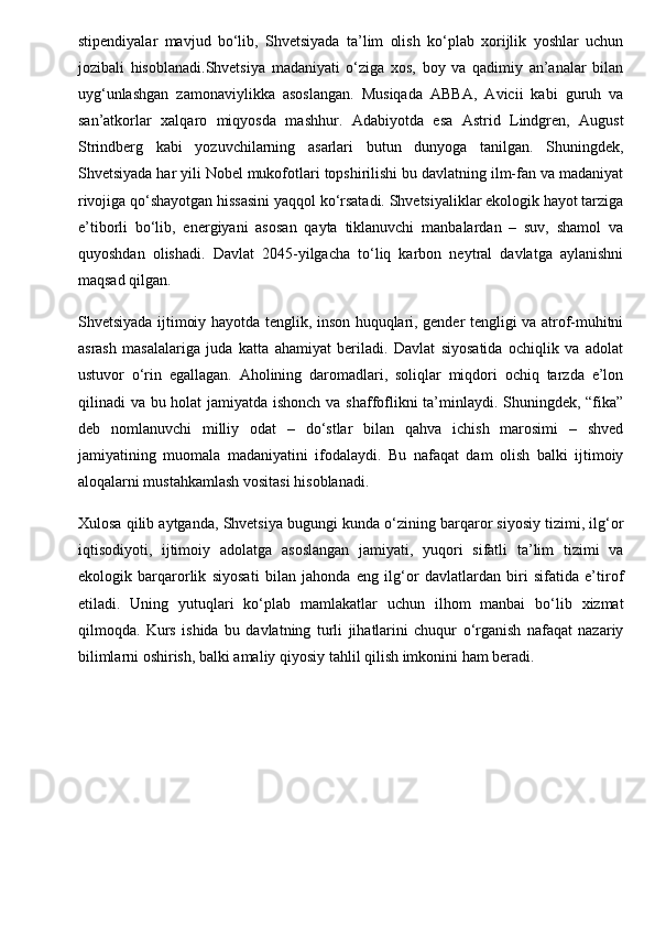 stipendiyalar   mavjud   bo‘lib,   Shvetsiyada   ta’lim   olish   ko‘plab   xorijlik   yoshlar   uchun
jozibali   hisoblanadi.Shvetsiya   madaniyati   o‘ziga   xos,   boy   va   qadimiy   an’analar   bilan
uyg‘unlashgan   zamonaviylikka   asoslangan.   Musiqada   ABBA,   Avicii   kabi   guruh   va
san’atkorlar   xalqaro   miqyosda   mashhur.   Adabiyotda   esa   Astrid   Lindgren,   August
Strindberg   kabi   yozuvchilarning   asarlari   butun   dunyoga   tanilgan.   Shuningdek,
Shvetsiyada har yili Nobel mukofotlari topshirilishi bu davlatning ilm-fan va madaniyat
rivojiga qo‘shayotgan hissasini yaqqol ko‘rsatadi. Shvetsiyaliklar ekologik hayot tarziga
e’tiborli   bo‘lib,   energiyani   asosan   qayta   tiklanuvchi   manbalardan   –   suv,   shamol   va
quyoshdan   olishadi.   Davlat   2045-yilgacha   to‘liq   karbon   neytral   davlatga   aylanishni
maqsad qilgan.
Shvetsiyada ijtimoiy hayotda tenglik, inson huquqlari, gender tengligi va atrof-muhitni
asrash   masalalariga   juda   katta   ahamiyat   beriladi.   Davlat   siyosatida   ochiqlik   va   adolat
ustuvor   o‘rin   egallagan.   Aholining   daromadlari,   soliqlar   miqdori   ochiq   tarzda   e’lon
qilinadi va bu holat jamiyatda ishonch va shaffoflikni ta’minlaydi. Shuningdek, “fika”
deb   nomlanuvchi   milliy   odat   –   do‘stlar   bilan   qahva   ichish   marosimi   –   shved
jamiyatining   muomala   madaniyatini   ifodalaydi.   Bu   nafaqat   dam   olish   balki   ijtimoiy
aloqalarni mustahkamlash vositasi hisoblanadi.
Xulosa qilib aytganda, Shvetsiya bugungi kunda o‘zining barqaror siyosiy tizimi, ilg‘or
iqtisodiyoti,   ijtimoiy   adolatga   asoslangan   jamiyati,   yuqori   sifatli   ta’lim   tizimi   va
ekologik   barqarorlik   siyosati   bilan   jahonda   eng   ilg‘or   davlatlardan   biri   sifatida   e’tirof
etiladi.   Uning   yutuqlari   ko‘plab   mamlakatlar   uchun   ilhom   manbai   bo‘lib   xizmat
qilmoqda.   Kurs   ishida   bu   davlatning   turli   jihatlarini   chuqur   o‘rganish   nafaqat   nazariy
bilimlarni oshirish, balki amaliy qiyosiy tahlil qilish imkonini ham beradi. 