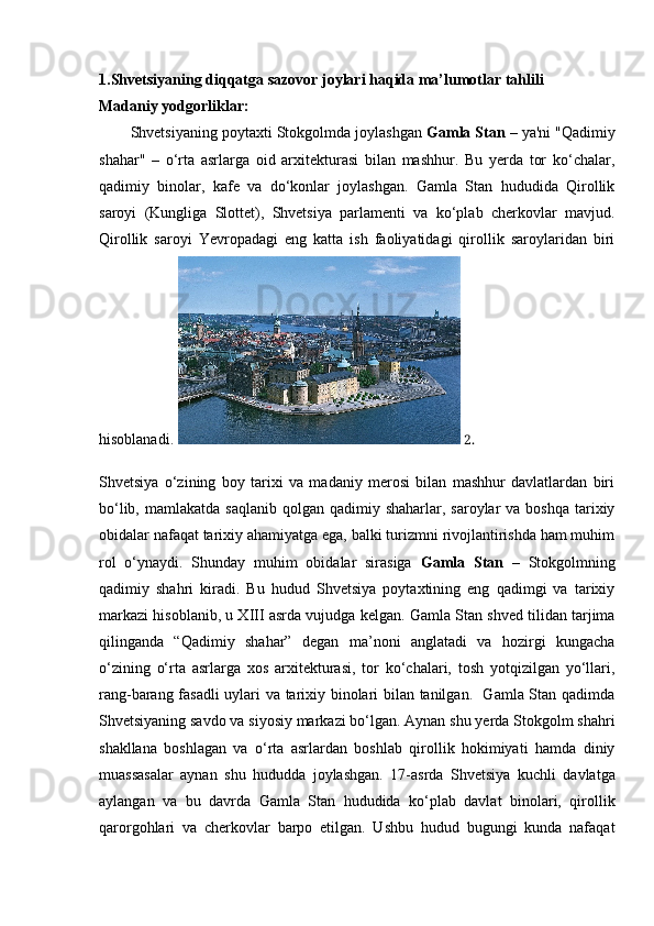 1.Shvetsiyaning diqqatga sazovor joylari haqida ma’lumotlar tahlili
Madaniy yodgorliklar:
Shvetsiyaning poytaxti Stokgolmda joylashgan  Gamla Stan  – ya'ni "Qadimiy
shahar"   –   o‘rta   asrlarga   oid   arxitekturasi   bilan   mashhur.   Bu   yerda   tor   ko‘chalar,
qadimiy   binolar,   kafe   va   do‘konlar   joylashgan.   Gamla   Stan   hududida   Qirollik
saroyi   (Kungliga   Slottet),   Shvetsiya   parlamenti   va   ko‘plab   cherkovlar   mavjud.
Qirollik   saroyi   Yevropadagi   eng   katta   ish   faoliyatidagi   qirollik   saroylaridan   biri
hisoblanadi.    2.
Shvetsiya   o‘zining   boy   tarixi   va   madaniy   merosi   bilan   mashhur   davlatlardan   biri
bo‘lib,  mamlakatda  saqlanib  qolgan qadimiy  shaharlar, saroylar   va boshqa   tarixiy
obidalar nafaqat tarixiy ahamiyatga ega, balki turizmni rivojlantirishda ham muhim
rol   o‘ynaydi.   Shunday   muhim   obidalar   sirasiga   Gamla   Stan   –   Stokgolmning
qadimiy   shahri   kiradi.   Bu   hudud   Shvetsiya   poytaxtining   eng   qadimgi   va   tarixiy
markazi hisoblanib, u XIII asrda vujudga kelgan. Gamla Stan shved tilidan tarjima
qilinganda   “Qadimiy   shahar”   degan   ma’noni   anglatadi   va   hozirgi   kungacha
o‘zining   o‘rta   asrlarga   xos   arxitekturasi,   tor   ko‘chalari,   tosh   yotqizilgan   yo‘llari,
rang-barang fasadli uylari va tarixiy binolari bilan tanilgan.   Gamla Stan qadimda
Shvetsiyaning savdo va siyosiy markazi bo‘lgan. Aynan shu yerda Stokgolm shahri
shakllana   boshlagan   va   o‘rta   asrlardan   boshlab   qirollik   hokimiyati   hamda   diniy
muassasalar   aynan   shu   hududda   joylashgan.   17-asrda   Shvetsiya   kuchli   davlatga
aylangan   va   bu   davrda   Gamla   Stan   hududida   ko‘plab   davlat   binolari,   qirollik
qarorgohlari   va   cherkovlar   barpo   etilgan.   Ushbu   hudud   bugungi   kunda   nafaqat 