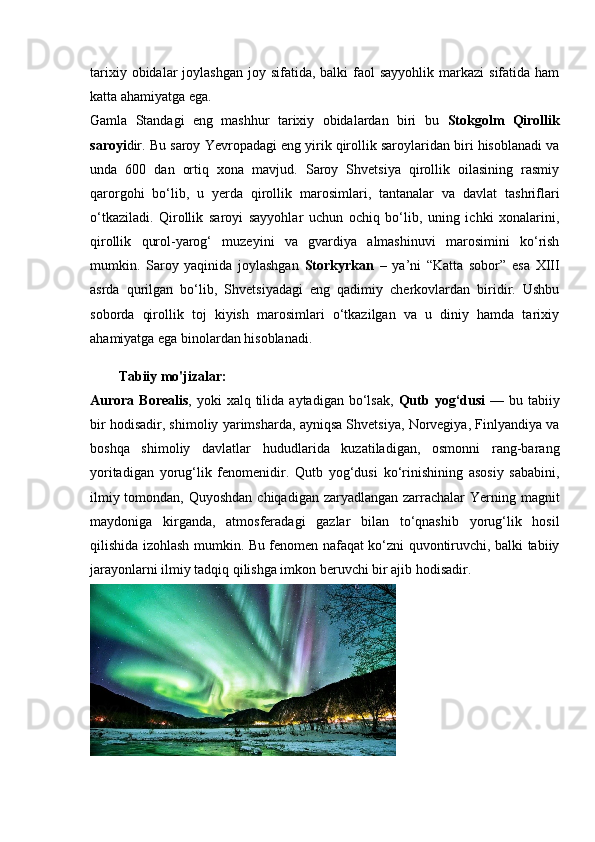 tarixiy  obidalar  joylashgan  joy  sifatida, balki   faol   sayyohlik  markazi  sifatida  ham
katta ahamiyatga ega.
Gamla   Standagi   eng   mashhur   tarixiy   obidalardan   biri   bu   Stokgolm   Qirollik
saroyi dir. Bu saroy Yevropadagi eng yirik qirollik saroylaridan biri hisoblanadi va
unda   600   dan   ortiq   xona   mavjud.   Saroy   Shvetsiya   qirollik   oilasining   rasmiy
qarorgohi   bo‘lib,   u   yerda   qirollik   marosimlari,   tantanalar   va   davlat   tashriflari
o‘tkaziladi.   Qirollik   saroyi   sayyohlar   uchun   ochiq   bo‘lib,   uning   ichki   xonalarini,
qirollik   qurol-yarog‘   muzeyini   va   gvardiya   almashinuvi   marosimini   ko‘rish
mumkin.   Saroy   yaqinida   joylashgan   Storkyrkan   –   ya’ni   “Katta   sobor”   esa   XIII
asrda   qurilgan   bo‘lib,   Shvetsiyadagi   eng   qadimiy   cherkovlardan   biridir.   Ushbu
soborda   qirollik   toj   kiyish   marosimlari   o‘tkazilgan   va   u   diniy   hamda   tarixiy
ahamiyatga ega binolardan hisoblanadi .
Tabiiy mo'jizalar:
Aurora  Borealis , yoki   xalq tilida  aytadigan bo‘lsak,   Qutb yog‘dusi   —  bu tabiiy
bir hodisadir, shimoliy yarimsharda, ayniqsa Shvetsiya, Norvegiya, Finlyandiya va
boshqa   shimoliy   davlatlar   hududlarida   kuzatiladigan,   osmonni   rang-barang
yoritadigan   yorug‘lik   fenomenidir.   Qutb   yog‘dusi   ko‘rinishining   asosiy   sababini,
ilmiy tomondan, Quyoshdan  chiqadigan zaryadlangan zarrachalar  Yerning magnit
maydoniga   kirganda,   atmosferadagi   gazlar   bilan   to‘qnashib   yorug‘lik   hosil
qilishida izohlash mumkin. Bu fenomen nafaqat ko‘zni quvontiruvchi, balki tabiiy
jarayonlarni ilmiy tadqiq qilishga imkon beruvchi bir ajib hodisadir.
  
