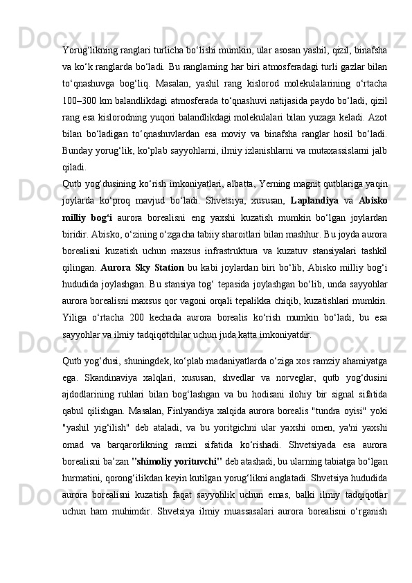 Yorug‘likning ranglari turlicha bo‘lishi mumkin, ular asosan yashil, qizil, binafsha
va ko‘k ranglarda bo‘ladi. Bu ranglarning har biri atmosferadagi  turli gazlar bilan
to‘qnashuvga   bog‘liq.   Masalan,   yashil   rang   kislorod   molekulalarining   o‘rtacha
100–300 km balandlikdagi atmosferada to‘qnashuvi natijasida paydo bo‘ladi, qizil
rang esa kislorodning yuqori balandlikdagi molekulalari bilan yuzaga keladi. Azot
bilan   bo‘ladigan   to‘qnashuvlardan   esa   moviy   va   binafsha   ranglar   hosil   bo‘ladi.
Bunday yorug‘lik, ko‘plab sayyohlarni, ilmiy izlanishlarni  va mutaxassislarni  jalb
qiladi.     
Qutb yog‘dusining ko‘rish imkoniyatlari, albatta, Yerning magnit qutblariga yaqin
joylarda   ko‘proq   mavjud   bo‘ladi.   Shvetsiya,   xususan,   Laplandiya   va   Abisko
milliy   bog‘i   aurora   borealisni   eng   yaxshi   kuzatish   mumkin   bo‘lgan   joylardan
biridir. Abisko, o‘zining o‘zgacha tabiiy sharoitlari bilan mashhur. Bu joyda aurora
borealisni   kuzatish   uchun   maxsus   infrastruktura   va   kuzatuv   stansiyalari   tashkil
qilingan.   Aurora   Sky   Station   bu   kabi   joylardan   biri   bo‘lib,   Abisko   milliy   bog‘i
hududida joylashgan.   Bu stansiya  tog‘  tepasida  joylashgan   bo‘lib,  unda sayyohlar
aurora borealisni maxsus qor vagoni orqali tepalikka chiqib, kuzatishlari mumkin.
Yiliga   o‘rtacha   200   kechada   aurora   borealis   ko‘rish   mumkin   bo‘ladi,   bu   esa
sayyohlar va ilmiy tadqiqotchilar uchun juda katta imkoniyatdir.
Qutb yog‘dusi, shuningdek, ko‘plab madaniyatlarda o‘ziga xos ramziy ahamiyatga
ega.   Skandinaviya   xalqlari,   xususan,   shvedlar   va   norveglar,   qutb   yog‘dusini
ajdodlarining   ruhlari   bilan   bog‘lashgan   va   bu   hodisani   ilohiy   bir   signal   sifatida
qabul   qilishgan.   Masalan,   Finlyandiya   xalqida  aurora  borealis   "tundra  oyisi"   yoki
"yashil   yig‘ilish"   deb   ataladi,   va   bu   yoritgichni   ular   yaxshi   omen,   ya'ni   yaxshi
omad   va   barqarorlikning   ramzi   sifatida   ko‘rishadi.   Shvetsiyada   esa   aurora
borealisni ba’zan  "shimoliy yorituvchi"  deb atashadi, bu ularning tabiatga bo‘lgan
hurmatini, qorong‘ilikdan keyin kutilgan yorug‘likni anglatadi. Shvetsiya hududida
aurora   borealisni   kuzatish   faqat   sayyohlik   uchun   emas,   balki   ilmiy   tadqiqotlar
uchun   ham   muhimdir.   Shvetsiya   ilmiy   muassasalari   aurora   borealisni   o‘rganish 