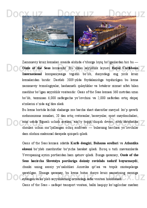  
Zamonaviy kruiz kemalari orasida alohida e’tiborga loyiq bo‘lganlardan biri bu —
Oasis   of   the   Seas   kemasidir.   Bu   ulkan   sayyohlik   layneri   Royal   Caribbean
International   kompaniyasiga   tegishli   bo‘lib,   dunyodagi   eng   yirik   kruiz
kemalaridan   biridir.   Dastlab   2009-yilda   foydalanishga   topshirilgan   bu   kema
zamonaviy   texnologiyalar,   hashamatli   qulayliklar   va   betakror   xizmat   sifati   bilan
mashhur bo‘lgan sayyohlik vositasidir. Oasis of the Seas kemasi 360 metrdan uzun
bo‘lib,   taxminan   6,000   nafargacha   yo‘lovchini   va   2,000   nafardan   ortiq   ekipaj
a'zolarini o‘zida sig‘dira oladi.
Bu kema bortida kichik shaharga xos barcha shart-sharoitlar mavjud: ko‘p qavatli
mehmonxona   xonalari,   20   dan   ortiq   restoranlar,   basseynlar,   sport   maydonchalari,
muz   ustida   figurali   uchish   arenasi,   sun’iy   toqqa   chiqish   devori,   suvli   akrobatika
shoulari   uchun   mo‘ljallangan   ochiq   amfiteatr   —   bularning   barchasi   yo‘lovchilar
dam olishini maksimal darajada qiziqarli qiladi.
Oasis   of   the   Seas   kemasi   odatda   Karib   dengizi ,   Bahama   orollari   va   Atlantika
okeani   bo‘ylab   marshrutlar   bo‘yicha   harakat   qiladi.   Biroq   u   turli   mavsumlarda
Yevropaning   ayrim   portlaridan   ham   qatnov   qiladi.   Bunga   qaramay,   Oasis   of   the
Seas   hozircha   Shvetsiya   portlariga   doimiy   ravishda   tashrif   buyurmaydi ,
chunki   uning   asosiy   yo‘nalishlari   Amerika   qit’asi   va   tropik   mintaqalarga
qaratilgan.   Shunga   qaramay,   bu   kema   butun   dunyo   kruiz   sanoatining   ramziga
aylangan va ko‘plab sayyohlarning orzusidagi safar vositasi hisoblanadi.
Oasis   of   the   Seas   –   nafaqat   transport   vositasi,   balki   haqiqiy   ko‘ngilochar   markaz 