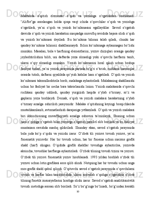 Maktabda   o‘qitish   elementar   o‘qish   va   yozishga   o‘rgatishdan   boshlanadi.
“Alifbe”ga   asoslangan   holda   qisqa   vaqt   ichida   o‘quvchilar   o‘qish   va   yozishga
o‘rgatiladi,   ya’ni   o‘qish   va   yozish   ko‘nikmasini   egallaydilar.   Savod   o‘rgatish
davrida o‘qish va yozish harakatini maqsadga muvofiq ravishda bajara olish o‘qish
va   yozish   ko‘nikmasi   deyiladi.   Bu   ko‘nikma   bilimni   talab   qiladi,   chunki   har
qanday ko‘nikma bilimsiz shakllanmaydi.  Bilim ko‘nikmaga aylanmagan bo‘lishi
mumkin. Masalan, bola v harfining elementlarini, yozuv chiziqlari orasiga qanday
joylashtirilishini   bilib,   uni   daftarda   yoza   olmasligi   yoki   o‘quvchi   harflarni   tanib,
ularni   o‘qiy   olmasligi   mumkin.   Yozish   ko‘nikmasini   hosil   qilish   uchun   boshqa
faoliyat turlari, ya’ni yozish jarayonida partada to‘g‘ri o‘tirish, ruchkani barmoqlar
orasida tutish, daftarni qiyalikda qo‘yish kabilar ham o‘rgatiladi. O‘qish va yozish
ko‘nikmasi takomillashtirila borib, malakaga aylantiriladi. Malakaning shakllanishi
uchun bir faoliyat bir necha bora takrorlanishi lozim. Yozish malakasida o‘quvchi
ruchkani   qanday   ushlash,   qanday   yurgizish   haqida   o‘ylab   o‘tirmay,   so‘z   va
gaplarni   yoza   boshlaydi.   Demak,   o‘qish   va   yozish   malakasi   harakatning   o‘ylab
o‘tirmay  amalga  oshirilish  jarayonidir.  Malaka   o‘qitishning  keyingi  bosqichlarida
mustahkamlanib, avtomatlashish darajasiga yetkaziladi. O‘qish va yozish malakasi
biri   ikkinchisining   muvaffaqiyatli   amalga   oshuvini   ta’minlaydi.   Shuning   uchun
ham o‘qishga o‘rgatish bilan yozuvga o‘rgatish parallel olib boriladi va bu faoliyat
muntazam   ravishda   mashq   qildiriladi.   Shunday   ekan,   savod   o‘rgatish   jarayonida
bola   juda   ko‘p   o‘qishi   va   yozishi   zarur.   O‘zbek   tili   yozuvi   tovush   yozuvi,   ya’ni
fonematik   yozuvdir.   Har   bir   tovush   uchun,   har   bir   fonema   uchun   maxsus   grafik
shakl   (harf)   olingan.   O‘qishda   grafik   shakllar   tovushga   aylantirilsa,   yozuvda
aksincha, tovushlar harflarga aylantiriladi. O‘zbek tilining tovush tizimi va yozuvi.
O‘zbek   tili   yozuvi   fonematik   yozuv   hisoblanadi.   1993   yildan   boshlab   o‘zbek   tili
yozuvi uchun lotin grafikasi asos qilib olindi. Nutqning har bir tovushi uchun unga
mos grafik shakl qabul qilindi. O‘qituvchi savod o‘rgatish jarayonida o‘quvchilarni
tovush va harflar bilan tanishtirishda, ularni sintezlab o‘qishga o‘rgatishda o‘zbek
tilining fonetik xususiyatlarini hisobga olishi zarur. Savod o‘rgatish analitiksintetik
tovush metodiga asosan olib boriladi. So‘z bo‘g‘inga bo‘linadi, bo‘g‘indan kerakli
10 