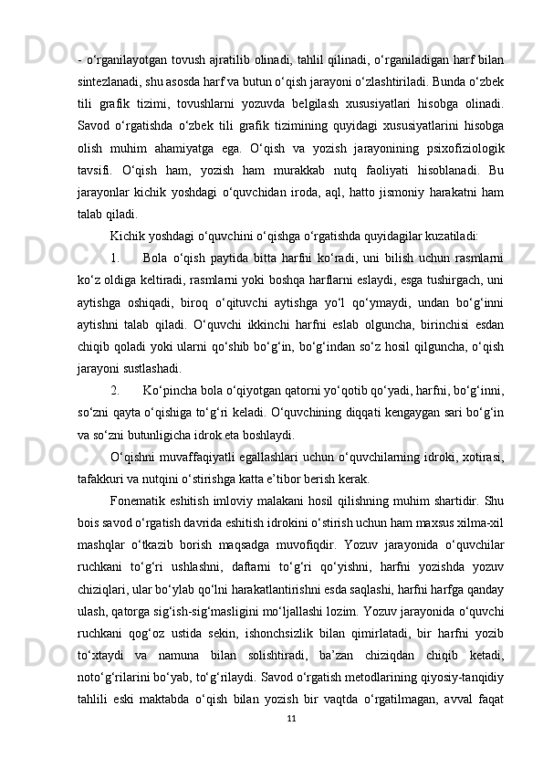 - o‘rganilayotgan tovush ajratilib olinadi, tahlil qilinadi, o‘rganiladigan harf  bilan
sintezlanadi, shu asosda harf va butun o‘qish jarayoni o‘zlashtiriladi. Bunda o‘zbek
tili   grafik   tizimi,   tovushlarni   yozuvda   belgilash   xususiyatlari   hisobga   olinadi.
Savod   o‘rgatishda   o‘zbek   tili   grafik   tizimining   quyidagi   xususiyatlarini   hisobga
olish   muhim   ahamiyatga   ega.   O‘qish   va   yozish   jarayonining   psixofiziologik
tavsifi.   O‘qish   ham,   yozish   ham   murakkab   nutq   faoliyati   hisoblanadi.   Bu
jarayonlar   kichik   yoshdagi   o‘quvchidan   iroda,   aql,   hatto   jismoniy   harakatni   ham
talab qiladi. 
Kichik yoshdagi o‘quvchini o‘qishga o‘rgatishda quyidagilar kuzatiladi: 
1. Bola   o‘qish   paytida   bitta   harfni   ko‘radi,   uni   bilish   uchun   rasmlarni
ko‘z oldiga keltiradi, rasmlarni yoki boshqa harflarni eslaydi, esga tushirgach, uni
aytishga   oshiqadi,   biroq   o‘qituvchi   aytishga   yo‘l   qo‘ymaydi,   undan   bo‘g‘inni
aytishni   talab   qiladi.   O‘quvchi   ikkinchi   harfni   eslab   olguncha,   birinchisi   esdan
chiqib qoladi yoki ularni qo‘shib bo‘g‘in, bo‘g‘indan so‘z hosil qilguncha, o‘qish
jarayoni sustlashadi. 
2. Ko‘pincha bola o‘qiyotgan qatorni yo‘qotib qo‘yadi, harfni, bo‘g‘inni,
so‘zni qayta o‘qishiga to‘g‘ri keladi. O‘quvchining diqqati kengaygan sari bo‘g‘in
va so‘zni butunligicha idrok eta boshlaydi. 
O‘qishni  muvaffaqiyatli  egallashlari   uchun  o‘quvchilarning idroki, xotirasi,
tafakkuri va nutqini o‘stirishga katta e’tibor berish kerak. 
Fonematik eshitish  imloviy malakani  hosil  qilishning muhim  shartidir. Shu
bois savod o‘rgatish davrida eshitish idrokini o‘stirish uchun ham maxsus xilma-xil
mashqlar   o‘tkazib   borish   maqsadga   muvofiqdir.   Yozuv   jarayonida   o‘quvchilar
ruchkani   to‘g‘ri   ushlashni,   daftarni   to‘g‘ri   qo‘yishni,   harfni   yozishda   yozuv
chiziqlari, ular bo‘ylab qo‘lni harakatlantirishni esda saqlashi, harfni harfga qanday
ulash, qatorga sig‘ish-sig‘masligini mo‘ljallashi lozim. Yozuv jarayonida o‘quvchi
ruchkani   qog‘oz   ustida   sekin,   ishonchsizlik   bilan   qimirlatadi,   bir   harfni   yozib
to‘xtaydi   va   namuna   bilan   solishtiradi,   ba’zan   chiziqdan   chiqib   ketadi,
noto‘g‘rilarini bo‘yab, to‘g‘rilaydi. Savod o‘rgatish metodlarining qiyosiy-tanqidiy
tahlili   eski   maktabda   o‘qish   bilan   yozish   bir   vaqtda   o‘rgatilmagan,   avval   faqat
11 