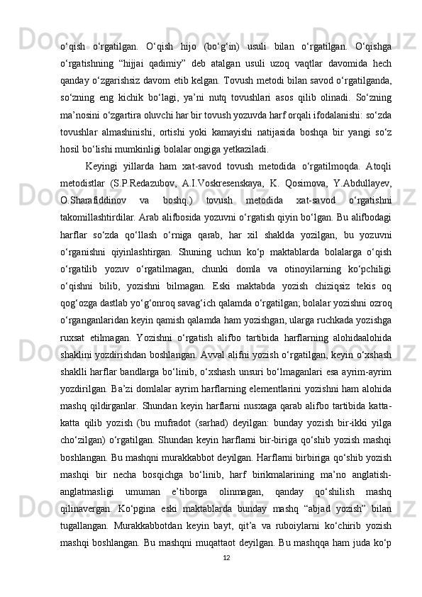 o‘qish   o‘rgatilgan.   O‘qish   hijo   (bo‘g‘in)   usuli   bilan   o‘rgatilgan.   O‘qishga
o‘rgatishning   “hijjai   qadimiy”   deb   atalgan   usuli   uzoq   vaqtlar   davomida   hech
qanday o‘zgarishsiz davom etib kelgan. Tovush metodi bilan savod o‘rgatilganda,
so‘zning   eng   kichik   bo‘lagi,   ya’ni   nutq   tovushlari   asos   qilib   olinadi.   So‘zning
ma’nosini o‘zgartira oluvchi har bir tovush yozuvda harf orqali ifodalanishi: so‘zda
tovushlar   almashinishi,   ortishi   yoki   kamayishi   natijasida   boshqa   bir   yangi   so‘z
hosil bo‘lishi mumkinligi bolalar ongiga yetkaziladi.  
Keyingi   yillarda   ham   xat-savod   tovush   metodida   o‘rgatilmoqda.   Atoqli
metodistlar   (S.P.Redazubov,   A.I.Voskresenskaya,   K.   Qosimova,   Y.Abdullayev,
O.Sharafiddinov   va   boshq.)   tovush   metodida   xat-savod   o‘rgatishni
takomillashtirdilar. Arab alifbosida yozuvni o‘rgatish qiyin bo‘lgan. Bu alifbodagi
harflar   so‘zda   qo‘llash   o‘rniga   qarab,   har   xil   shaklda   yozilgan,   bu   yozuvni
o‘rganishni   qiyinlashtirgan.   Shuning   uchun   ko‘p   maktablarda   bolalarga   o‘qish
o‘rgatilib   yozuv   o‘rgatilmagan,   chunki   domla   va   otinoyilarning   ko‘pchiligi
o‘qishni   bilib,   yozishni   bilmagan.   Eski   maktabda   yozish   chiziqsiz   tekis   oq
qog‘ozga dastlab yo‘g‘onroq savag‘ich qalamda o‘rgatilgan; bolalar yozishni ozroq
o‘rganganlaridan keyin qamish qalamda ham yozishgan, ularga ruchkada yozishga
ruxsat   etilmagan.   Yozishni   o‘rgatish   alifbo   tartibida   harflarning   alohidaalohida
shaklini yozdirishdan boshlangan. Avval alifni yozish o‘rgatilgan, keyin o‘xshash
shaklli  harflar bandlarga bo‘linib, o‘xshash  unsuri bo‘lmaganlari esa ayrim-ayrim
yozdirilgan. Ba’zi  domlalar  ayrim  harflarning elementlarini  yozishni  ham alohida
mashq   qildirganlar.   Shundan   keyin   harflarni   nusxaga   qarab   alifbo   tartibida   katta-
katta   qilib   yozish   (bu   mufradot   (sarhad)   deyilgan:   bunday   yozish   bir-ikki   yilga
cho‘zilgan)  o‘rgatilgan. Shundan keyin harflarni bir-biriga qo‘shib yozish mashqi
boshlangan. Bu mashqni murakkabbot deyilgan. Harflarni birbiriga qo‘shib yozish
mashqi   bir   necha   bosqichga   bo‘linib,   harf   birikmalarining   ma’no   anglatish-
anglatmasligi   umuman   e’tiborga   olinmagan,   qanday   qo‘shilish   mashq
qilinavergan.   Ko‘pgina   eski   maktablarda   bunday   mashq   “abjad   yozish”   bilan
tugallangan.   Murakkabbotdan   keyin   bayt,   qit’a   va   ruboiylarni   ko‘chirib   yozish
mashqi  boshlangan. Bu mashqni  muqattaot deyilgan. Bu mashqqa ham  juda ko‘p
12 