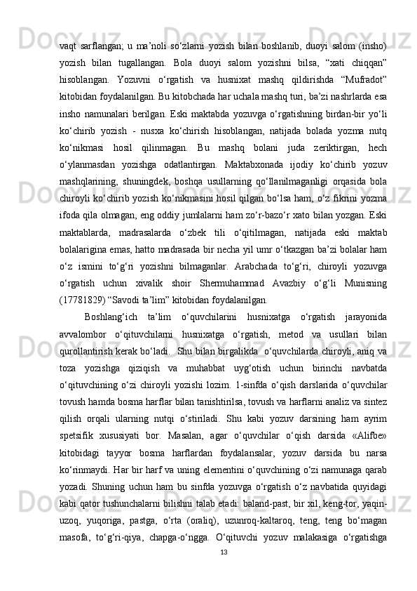 vaqt   sarflangan;   u   ma’noli   so‘zlarni   yozish   bilan   boshlanib,   duoyi   salom   (insho)
yozish   bilan   tugallangan.   Bola   duoyi   salom   yozishni   bilsa,   “xati   chiqqan”
hisoblangan.   Yozuvni   o‘rgatish   va   husnixat   mashq   qildirishda   “Mufradot”
kitobidan foydalanilgan. Bu kitobchada har uchala mashq turi, ba’zi nashrlarda esa
insho   namunalari   berilgan.   Eski   maktabda   yozuvga   o‘rgatishning   birdan-bir   yo‘li
ko‘chirib   yozish   -   nusxa   ko‘chirish   hisoblangan,   natijada   bolada   yozma   nutq
ko‘nikmasi   hosil   qilinmagan.   Bu   mashq   bolani   juda   zeriktirgan,   hech
o‘ylanmasdan   yozishga   odatlantirgan.   Maktabxonada   ijodiy   ko‘chirib   yozuv
mashqlarining,   shuningdek,   boshqa   usullarning   qo‘llanilmaganligi   orqasida   bola
chiroyli  ko‘chirib yozish  ko‘nikmasini  hosil  qilgan bo‘lsa ham, o‘z fikrini  yozma
ifoda qila olmagan, eng oddiy jumlalarni ham zo‘r-bazo‘r xato bilan yozgan. Eski
maktablarda,   madrasalarda   o‘zbek   tili   o‘qitilmagan,   natijada   eski   maktab
bolalarigina emas, hatto madrasada bir necha yil umr o‘tkazgan ba’zi bolalar ham
o‘z   ismini   to‘g‘ri   yozishni   bilmaganlar.   Arabchada   to‘g‘ri,   chiroyli   yozuvga
o‘rgatish   uchun   xivalik   shoir   Shermuhammad   Avazbiy   o‘g‘li   Munisning
(17781829) “Savodi ta’lim” kitobidan foydalanilgan. 
Boshlang‘ich   ta’lim   o‘quvchilarini   husnixatga   o‘rgatish   jarayonida
avvalombor   o‘qituvchilarni   husnixatga   o‘rgatish,   metod   va   usullari   bilan
qurollantirish kerak bo‘ladi.   Shu bilan birgalikda   o‘quvchilarda chiroyli, aniq va
toza   yozishga   qiziqish   va   muhabbat   uyg‘otish   uchun   birinchi   navbatda
o‘qituvchining   o‘zi   chiroyli   yozishi   lozim.   1-sinfda   o‘qish   darslarida   o‘quvchilar
tovush hamda bosma harflar bilan tanishtirilsa, tovush va harflarni analiz va sintez
qilish   orqali   ularning   nutqi   o‘stiriladi.   Shu   kabi   yozuv   darsining   ham   ayrim
spetsifik   xususiyati   bor.   Masalan,   agar   o‘quvchilar   o‘qish   darsida   «Alifbe»
kitobidagi   tayyor   bosma   harflardan   foydalansalar,   yozuv   darsida   bu   narsa
ko‘rinmaydi. Har bir harf va uning elementini o‘quvchining o‘zi namunaga qarab
yozadi.   Shuning   uchun   ham   bu   sinfda   yozuvga   o‘rgatish   o‘z   navbatida   quyidagi
kabi qator tushunchalarni bilishni talab etadi: baland-past, bir xil, keng-tor, yaqin-
uzoq,   yuqoriga,   pastga,   o‘rta   (oraliq),   uzunroq-kaltaroq,   teng,   teng   bo‘magan
masofa,   to‘g‘ri-qiya,   chapga-o‘ngga.   O‘qituvchi   yozuv   malakasiga   o‘rgatishga
13 