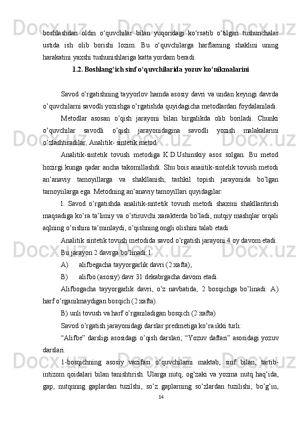 boshlashdan   oldin   o‘quvchilar   bilan   yuqoridagi   ko‘rsatib   o‘tilgan   tushunchalar
ustida   ish   olib   borishi   lozim.   Bu   o‘quvchilarga   harflarning   shaklini   uning
harakatini yaxshi tushunishlariga katta yordam beradi.
1.2. Boshlang‘ich sinf o‘quvchilarida yozuv ko‘nikmalarini
Savod o’rgatishning tayyorlov hamda asosiy davri va undan keyingi davrda
o’quvchilarni savodli yozishga o’rgatishda quyidagicha metodlardan foydalaniladi.
Metodlar   asosan   o’qish   jarayoni   bilan   birgalikda   olib   boriladi.   Chunki
o’quvchilar   savodli   o’qish   jarayonidagina   savodli   yozish   malakalarini
o’zlashtiradilar. Analitik- sintetik metod. 
Analitik-sintetik   tovush   metodiga   K.D.Ushinskiy   asos   solgan.   Bu   metod
hozirgi kunga qadar ancha takomillashdi. Shu bois anaiitik-sintelik tovush metodi
an’anaviy   tamoyillarga   va   shakllanish,   tashkil   topish   jarayonida   bo’lgan
tamoyiilarga ega. Metodning an’anaviy tamoyillari quyidagilar: 
l.   Savod   o’rgatishda   analitik-sintetik   tovush   metodi   shaxsni   shakllantirish
maqsadiga ko’ra ta’limiy va o’stiruvchi xarakterda bo’ladi, nutqiy mashqlar orqali
aqlning o’sishini ta’minlaydi, o’qishning ongli olishini talab etadi. 
Analitik sintetik tovush metodida savod o’rgatish jarayoni 4 oy davom etadi.
Bu jarayon 2 davrga bo’linadi:1 
A) alifbegacha tayyorgarlik davri (2 xafta), 
B) alifbo (asosiy) davr 31 dekabrgacha davom etadi. 
Alifbogacha   tayyorgarlik   davri,   o’z   navbatida,   2   bosqichga   bo’linadi:   A)
harf o’rganilmaydigan bosqich (2 xafta). 
B) unli tovush va harf o’rganiladigan bosqich (2 xafta) 
Savod o’rgatish jarayonidagi darslar predmetiga ko’ra ikki turli: 
“Alifbe” darsligi asosidagi o’qish darslari; “Yozuv daftari” asosidagi yozuv
darslari. 
1-bosqichning   asosiy   vazifasi   o’quvchilarni   maktab,   sinf   bilan,   tartib-
intizom   qoidalari   bilan   tanishtirish.   Ularga   nutq,   og’zaki   va   yozma   nutq   haq’ida,
gap,   nutqnnng   gaplardan   tuzilshi,   so’z   gaplarning   so’zlardan   tuzilishi;   bo’g’in,
14 