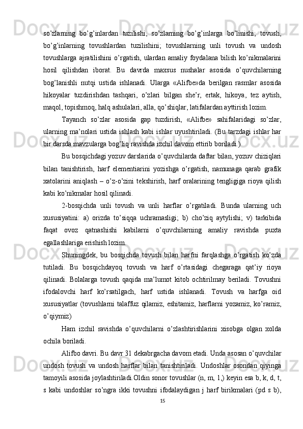so’zlarning   bo’g’inlardan   tuzilishi,   so’zlarning   bo’g’inlarga   bo’linishi;   tovush,
bo’g’inlarning   tovushlardan   tuzilishini;   tovushlarning   unli   tovush   va   undosh
tovushlarga   ajratilishini   o’rgatish,   ulardan   amaliy   foydalana   bilish   ko’nikmalarini
hosil   qilishdan   iborat.   Bu   davrda   maxsus   nushalar   asosida   o’quvchilarning
bog’lanishli   nutqi   ustida   ishlanadi.   Ularga   «Alifbe»da   berilgan   rasmlar   asosida
hikoyalar   tuzdirishdan   tashqari,   o’zlari   bilgan   she’r,   ertak,   hikoya,   tez   aytish,
maqol, topishmoq, halq ashulalari, alla, qo’shiqlar, latifalardan ayttirish lozim. 
Tayanch   so’zlar   asosida   gap   tuzdirish,   «Alifbe»   sahifalaridagi   so’zlar,
ularning  ma’nolari   ustida  ishlash  kabi   ishlar  uyushtiriladi.  (Bu tarzdagi   ishlar  har
bir darsda mavzularga bog’liq ravishda izchil davom ettirib boriladi.) 
Bu bosqichdagi yozuv darslarida o’quvchilarda daftar bilan, yozuv chiziqlari
bilan   tanishtirish,   harf   elementiarini   yozishga   o’rgatish,   namunaga   qarab   grafik
xatolarini   aniqlash   –   o’z-o’zini   tekshirish,   harf   oralarining   tengligiga   rioya   qilish
kabi ko’nikmalar hosil qilinadi. 
2-bosqichda   unli   tovush   va   unli   harflar   o’rgatiladi.   Bunda   ularning   uch
xususiyatini:   a)   orizda   to’siqqa   uchramasligi;   b)   cho’ziq   aytylishi;   v)   tarkibida
faqat   ovoz   qatnashishi   kabilarni   o’quvchilarning   amaliy   ravishda   puxta
egallashlariga erishish lozim. 
Shuningdek,   bu   bosqichda   tovush   bilan   harfni   farqlashga   o’rgatish   ko’zda
tutiladi.   Bu   bosqichdayoq   tovush   va   harf   o’rtasidagi   chegaraga   qat’iy   rioya
qilinadi.   Bolalarga   tovush   qaqida   ma’lumot   kitob   ochtirilmay   beriladi.   Tovushni
ifodalovchi   harf   ko’rsatilgach,   harf   ustida   ishlanadi.   Tovush   va   harfga   oid
xususiyatlar  (tovushlarni  talaffuz qilamiz, eshitamiz, harflarni  yozamiz, ko’ramiz,
o’qiymiz) 
Ham   izchil   ravishda   o’quvchilarni   o’zlashtirishlarini   xisobga   olgan   xolda
ochila boriladi. 
Alifbo davri. Bu davr 31 dekabrgacha davom etadi. Unda asosan o’quvchilar
undosh   tovush   va   undosh   harflar   bilan   tanishtiriladi.   Undoshlar   osondan   qiyinga
tamoyili asosida joylashtiriladi.Oldin sonor tovushlar (n, m, 1,) keyin esa b, k, d, t,
s   kabi   undoshlar   so’ngra   ikki   tovushni   ifodalaydigan   j   harf   birikmalari   (pd   s   b),
15 
