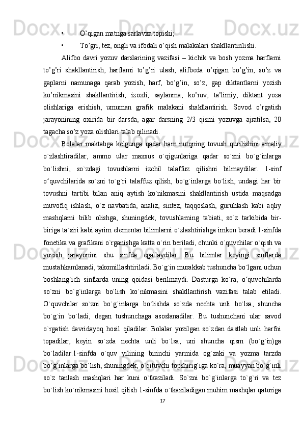 • O’qigan matnga sarlavxa topishi; 
• To’gri, tez, ongli va ifodali o’qish malakalari shakllantirilishi. 
Alifbo   davri   yozuv   darslarining   vazifasi   –   kichik   va   bosh   yozma   harflarni
to’g’ri   shakllantirish,   harflami   to’g’ri   ulash,   alifbeda   o’qigan   bo’g’in,   so’z   va
gaplarni   namunaga   qarab   yozish,   harf,   bo’g’in,   so’z,   gap   diktantlarni   yozish
ko’nikmasini   shakllantirish,   izoxli,   saylanma,   ko’ruv,   ta’limiy,   diktant   yoza
olishlariga   erishish,   umuman   grafik   malakani   shakllantirish.   Sovod   o’rgatish
jarayonining   oxirida   bir   darsda,   agar   darsning   2/3   qismi   yozuvga   ajratilsa,   20
tagacha so’z yoza olishlari talab qilinadi. 
Bolalar   maktabga   kelgunga   qadar   ham   nutqning   tovush   qurilishini   amaliy
o`zlashtiradilar,   ammo   ular   maxsus   o`qigunlariga   qadar   so`zni   bo`g`inlarga
bo`lishni,   so`zdagi   tovushlarni   izchil   talaffuz   qilishni   bilmaydilar.   1-sinf
o quvchilarida   so`zni   to`g`ri   talaffuz   qilish,   bo`g`inlarga   bo`lish,   undagi   har   birʻ
tovushni   tartibi   bilan   aniq   aytish   ko`nikmasini   shakllantirish   ustida   maqsadga
muvofiq   ishlash,   o`z   navbatida,   analiz,   sintez,   taqqoslash,   guruhlash   kabi   aqliy
mashqlarni   bilib   olishga,   shuningdek,   tovushlarning   tabiati,   so`z   tarkibida   bir-
biriga ta`siri kabi ayrim elementar bilimlarni o`zlashtirishga imkon beradi.1-sinfda
fonetika va grafikani o`rganishga katta o`rin beriladi, chunki o`quvchilar o`qish va
yozish   jarayonini   shu   sinfda   egallaydilar.   Bu   bilimlar   keyingi   sinflarda
mustahkamlanadi, takomillashtiriladi. Bo`g`in murakkab tushuncha bo`lgani uchun
boshlang`ich   sinflarda   uning   qoidasi   berilmaydi.   Dasturga   ko`ra,   o quvchilarda	
ʻ
so`zni   bo`g`inlarga   bo`lish   ko`nikmasini   shakllantirish   vazifasi   talab   etiladi.
O`quvchilar   so`zni   bo`g`inlarga   bo`lishda   so`zda   nechta   unli   bo`lsa,   shuncha
bo`g`in   bo`ladi,   degan   tushunchaga   asoslanadilar.   Bu   tushunchani   ular   savod
o`rgatish   davridayoq   hosil   qiladilar.   Bolalar   yozilgan   so`zdan   dastlab   unli   harfni
topadilar,   keyin   so`zda   nechta   unli   bo`lsa,   uni   shuncha   qism   (bo`g`in)ga
bo`ladilar.1-sinfda   o`quv   yilining   birinchi   yarmida   og`zaki   va   yozma   tarzda
bo g`inlarga bo`lish, shuningdek, o`qituvchi topshirig`iga ko`ra, muayyan bo`g`inli	
ʻ
so`z   tanlash   mashqlari   har   kuni   o`tkaziladi.   So`zni   bo`g`inlarga   to`g`ri   va   tez
bo`lish ko`nikmasini hosil qilish 1-sinfda o`tkaziladigan muhim mashqlar qatoriga
17 