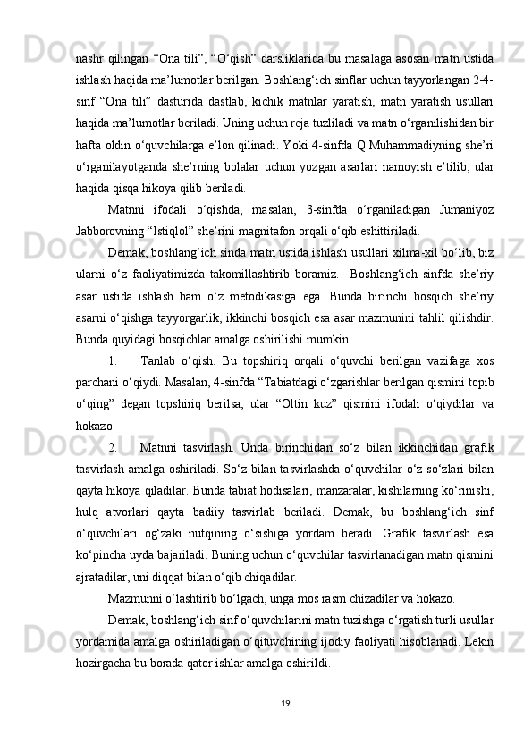 nashr   qilingan   “Ona   tili”,   “O‘qish”   darsliklarida   bu   masalaga   asosan   matn   ustida
ishlash haqida ma’lumotlar berilgan. Boshlang‘ich sinflar uchun tayyorlangan 2-4-
sinf   “Ona   tili”   dasturida   dastlab,   kichik   matnlar   yaratish,   matn   yaratish   usullari
haqida ma’lumotlar beriladi. Uning uchun reja tuzliladi va matn o‘rganilishidan bir
hafta oldin o‘quvchilarga e’lon qilinadi. Yoki 4-sinfda Q.Muhammadiyning she’ri
o‘rganilayotganda   she’rning   bolalar   uchun   yozgan   asarlari   namoyish   e’tilib,   ular
haqida qisqa hikoya qilib beriladi. 
Matnni   ifodali   o‘qishda,   masalan,   3-sinfda   o‘rganiladigan   Jumaniyoz
Jabborovning “Istiqlol” she’rini magnitafon orqali o‘qib eshittiriladi.  
Demak, boshlang‘ich sinda matn ustida ishlash usullari xilma-xil bo‘lib, biz
ularni   o‘z   faoliyatimizda   takomillashtirib   boramiz.     Boshlang‘ich   sinfda   she’riy
asar   ustida   ishlash   ham   o‘z   metodikasiga   ega.   Bunda   birinchi   bosqich   she’riy
asarni o‘qishga tayyorgarlik, ikkinchi bosqich esa asar mazmunini tahlil qilishdir.
Bunda quyidagi bosqichlar amalga oshirilishi mumkin: 
1. Tanlab   o‘qish.   Bu   topshiriq   orqali   o‘quvchi   berilgan   vazifaga   xos
parchani o‘qiydi. Masalan, 4-sinfda “Tabiatdagi o‘zgarishlar berilgan qismini topib
o‘qing”   degan   topshiriq   berilsa,   ular   “Oltin   kuz”   qismini   ifodali   o‘qiydilar   va
hokazo. 
2. Matnni   tasvirlash.   Unda   birinchidan   so‘z   bilan   ikkinchidan   grafik
tasvirlash amalga  oshiriladi. So‘z bilan tasvirlashda  o‘quvchilar  o‘z so‘zlari  bilan
qayta hikoya qiladilar. Bunda tabiat hodisalari, manzaralar, kishilarning ko‘rinishi,
hulq   atvorlari   qayta   badiiy   tasvirlab   beriladi.   Demak,   bu   boshlang‘ich   sinf
o‘quvchilari   og‘zaki   nutqining   o‘sishiga   yordam   beradi.   Grafik   tasvirlash   esa
ko‘pincha uyda bajariladi. Buning uchun o‘quvchilar tasvirlanadigan matn qismini
ajratadilar, uni diqqat bilan o‘qib chiqadilar. 
Mazmunni o‘lashtirib bo‘lgach, unga mos rasm chizadilar va hokazo. 
Demak, boshlang‘ich sinf o‘quvchilarini matn tuzishga o‘rgatish turli usullar
yordamida amalga oshiriladigan o‘qituvchining ijodiy faoliyati hisoblanadi. Lekin
hozirgacha bu borada qator ishlar amalga oshirildi. 
19 