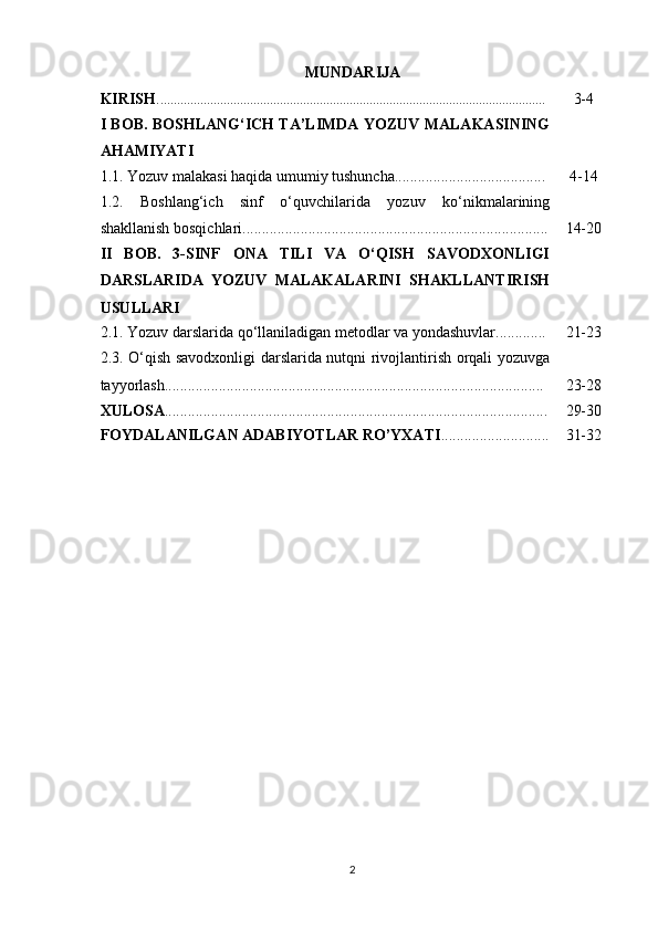 MUNDARIJA
KIRISH . .................................................................................................................... 3-4
I BOB. BOSHLANG‘ICH TA’LIMDA YOZUV MALAKASINING
AHAMIYATI
1.1. Yozuv malakasi haqida umumiy tushuncha....................................... 4-14
1.2.   Boshlang‘ich   sinf   o‘quvchilarida   yozuv   ko‘nikmalarining
shakllanish bosqichlari............................................................................... 14-20
II   BOB.   3-SINF   ONA   TILI   VA   O‘QISH   SAVODXONLIGI
DARSLARIDA   YOZUV   MALAKALARINI   SHAKLLANTIRISH
USULLARI
2.1. Yozuv darslarida qo‘llaniladigan metodlar va yondashuvlar............. 21-23
2.3. O‘qish savodxonligi darslarida nutqni rivojlantirish orqali yozuvga
tayyorlash.................................................................................................. 23-28
XULOSA ................................................................................................... 29-30
FOYDALANILGAN ADABIYOTLAR RO’YXATI ............................ 31-32
2 
