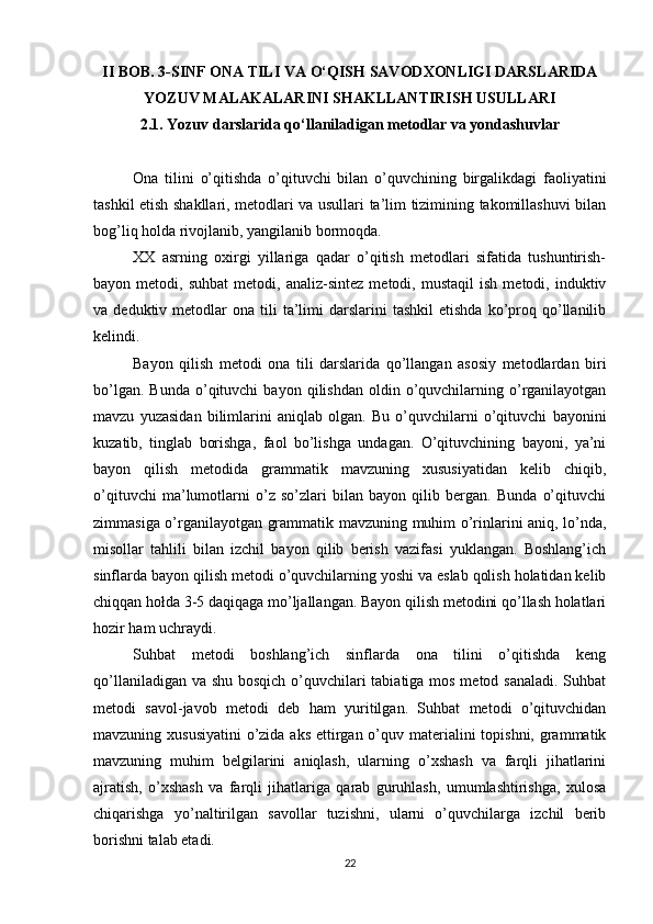 II BOB. 3-SINF ONA TILI VA O‘QISH SAVODXONLIGI DARSLARIDA
YOZUV MALAKALARINI SHAKLLANTIRISH USULLARI
2.1. Yozuv darslarida qo‘llaniladigan metodlar va yondashuvlar
Ona   tilini   o’qitishda   o’qituvchi   bilan   o’quvchining   birgalikdagi   faoliyatini
tashkil etish shakllari, metodlari va usullari ta’lim tizimining takomillashuvi bilan
bog’liq holda rivojlanib, yangilanib bormoqda. 
XX   asrning   oxirgi   yillariga   qadar   o’qitish   metodlari   sifatida   tushuntirish-
bayon  metodi,   suhbat   metodi,  analiz-sintez   metodi,   mustaqil   ish   metodi,  induktiv
va  deduktiv  metodlar   ona  tili  ta’limi   darslarini   tashkil   etishda   ko’proq  qo’llanilib
kelindi. 
Bayon   qilish   metodi   ona   tili   darslarida   qo’llangan   asosiy   metodlardan   biri
bo’lgan.  Bunda  o’qituvchi   bayon  qilishdan  oldin  o’quvchilarning  o’rganilayotgan
mavzu   yuzasidan   bilimlarini   aniqlab   olgan.   Bu   o’quvchilarni   o’qituvchi   bayonini
kuzatib,   tinglab   borishga,   faol   bo’lishga   undagan.   O’qituvchining   bayoni,   ya’ni
bayon   qilish   metodida   grammatik   mavzuning   xususiyatidan   kelib   chiqib,
o’qituvchi   ma’lumotlarni   o’z   so’zlari   bilan   bayon   qilib   bergan.   Bunda   o’qituvchi
zimmasiga o’rganilayotgan grammatik mavzuning muhim o’rinlarini aniq, lo’nda,
misollar   tahlili   bilan   izchil   bayon   qilib   berish   vazifasi   yuklangan.   Boshlang’ich
sinflarda bayon qilish metodi o’quvchilarning yoshi va eslab qolish holatidan kelib
chiqqan hołda 3-5 daqiqaga mo’ljallangan. Bayon qilish metodini qo’llash holatlari
hozir ham uchraydi. 
Suhbat   metodi   boshlang’ich   sinflarda   ona   tilini   o’qitishda   keng
qo’llaniladigan va shu bosqich o’quvchilari tabiatiga mos metod sanaladi. Suhbat
metodi   savol-javob   metodi   deb   ham   yuritilgan.   Suhbat   metodi   o’qituvchidan
mavzuning xususiyatini  o’zida aks ettirgan o’quv materialini  topishni, grammatik
mavzuning   muhim   belgilarini   aniqlash,   ularning   o’xshash   va   farqli   jihatlarini
ajratish,   o’xshash   va   farqli   jihatlariga   qarab   guruhlash,   umumlashtirishga,   xulosa
chiqarishga   yo’naltirilgan   savollar   tuzishni,   ularni   o’quvchilarga   izchil   berib
borishni talab etadi. 
22 