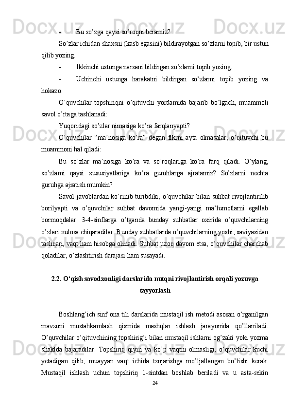 - Bu so’zga qaysi so’roqni beramiz? 
So’zlar ichidan shaxsni (kasb egasini) bildirayotgan so’zlarni topib, bir ustun
qilib yozing. 
- Ikkinchi ustunga narsani bildirgan so’zlarni topib yozing. 
- Uchinchi   ustunga   harakatni   bildirgan   so’zlarni   topib   yozing   va
hokazo. 
O’quvchilar   topshiriqni   o’qituvchi   yordamida   bajarib   bo’lgach,   muammoli
savol o’rtaga tashlanadi: 
Yuqoridagi so’zlar nimasiga ko’ra farqlanyapti? 
O’quvchilar   “ma’nosiga   ko’ra”   degan   fikrni   ayta   olmasalar,   o’qituvchi   bu
muammoni hal qiladi: 
Bu   so’zlar   ma’nosiga   ko’ra   va   so’roqlariga   ko’ra   farq   qiladi.   O’ylang,
so’zlarni   qaysi   xususiyatlariga   ko’ra   guruhlarga   ajratamiz?   So’zlarni   nechta
guruhga ajratish mumkin? 
Savol-javoblardan ko’rinib turibdiki, o’quvchilar bilan suhbat  rivojlantirilib
borilyapti   va   o’quvchilar   suhbat   davomida   yangi-yangi   ma’lumotlarni   egallab
bormoqdalar.   3-4-sinflarga   o’tganda   bunday   suhbatlar   oxirida   o’quvchilarning
o’zlari xulosa chiqaradilar. Bunday suhbatlarda o’quvchilarning yoshi, saviyasidan
tashqari, vaqt ham hisobga olinadi. Suhbat uzoq davom etsa, o’quvchilar charchab
qoladilar, o’zlashtirish darajasi ham susayadi. 
2.2. O‘qish savodxonligi darslarida nutqni rivojlantirish orqali yozuvga
tayyorlash
Boshlang’ich sinf ona tili darslarida mustaqil ish metodi asosan o’rganilgan
mavzuni   mustahkamlash   qismida   mashqlar   ishlash   jarayonida   qo’llaniladi.
O’quvchilar o’qituvchining topshirig’i bilan mustaqil ishlarni og’zaki yoki yozma
shaklda   bajaradilar.   Topshiriq   qiyin   va   ko’p   vaqtni   olmasligi,   o’quvchilar   kuchi
yetadigan   qilib,   muayyan   vaqt   ichida   txnjarishga   mo’ljallangan   bo’lishi   kerak.
Mustaqil   ishlash   uchun   topshiriq   1-sintdan   boshlab   beriladi   va   u   asta-sekin
24 