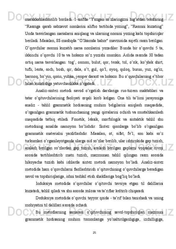 marakkablashtirilib   boriladi.   1-sinfda  “Yozgan   so’zlaringizni   lug’atdan   tekshiring
“Rasmga   qarab   sabzavot   nomlarini   alifbo   tartibida   yozing”,   “Rasmni   kuzating”
Unda tasvirlangan narsalarni aniqlang va ularning nomini yozing kabi topshiriqlar
beriladi. Masalan, 88-mashqda “O’lkamda bahor" mavzusida sujetli rasm berilgan.
O’quvchilar   rasmni   kuzatib   narsa   nomlarini   yozadilar.   Bunda   bir   o’quvchi   5   ta,
ikkinchi  o’quvchi  10 ta va  hokazo so’z yozishi  mumkin. Aslida  rasmda 30 tadan
ortiq   narsa   tasvirlangan:   tog’,   osmon,   bulut,   qor,   terak,   tol,   o’rik,   ko’ylak   shirt,
tufli,   lenta,   soch,   bosh,   qir,   dala,   o’t,   gul,   qo’l,   oyoq,   quloq,   burun,   yuz,   og’iz,
barmoq, bo’yin, qorin, yubka, jemper daraxt va hokazo. Bu o’quvchilarning e’tibor
bilan kuzatishga yatuvchanlikka o’rgatadi. 
Analiz-sintez   metodi   savod   o’rgatish   darslariga   rus-tuzem   maktablari   va
tatar   o’qituvchilarining   faoliyati   orqali   kirib   kelgan.   Ona   tili   ta’limi   jarayoniga
analiz   -   tahlil   grammatik   hodisaning   muhim   belgilarini   aniqlash   maqsadida,
o’rganilgan   grammatik   tushunchaning   yangi   qirralarini   ochish   va   mustahkamlash
maqsadida   tatbiq   etiladi.   Fonetik,   leksik,   morfologik   va   sintaktik   tahlil   shu
metodning   amalda   namoyon   bo’lishdir.   Sintez   qismlarga   bo’lib   o’rganilgan
grammatik   materialni   yaxlitlashdir.   Masalan,   ot,   sifat,   fe’l,   son   kabi   so’z
turkumlari o’rganilayotganda ularga oid so’zlar berilib, ular ishtirokida gap tuzish,
aralash   berilgan   so’zlardan   gap   tuzish,   aralash   berilgan   gaplarni   voqealar   rivoji
asosida   tartiblashtirib   matn   tuzish,   mazmunan   tahlil   qilingan   rasm   asosida
hikoyacha   tuzish   kabi   ishlarda   sintez   metodi   namoyon   bo’ladi.   Analiz-sintez
metodida ham o’quvchilarni faollashtirish o’qituvchining o’quvchilarga beradigan
savol va topshiriqlariga, ishni tashkil etish shakllariga bog’liq bo’ladi. 
Induksiya   metodida   o’quvchilar   o’qituvchi   tavsiya   etgan   til   dalillarini
kuzatadi, tahlil qiladi va shu asosda xulosa va ta’riflar keltirib chiqaradi. 
Deduksiya metodida o’quvchi tayyor qoida - ta’rif bilan tanishadi  va uning
mohiyatini til dalillari asosida ochadi. 
Bu   metodlarning   samarasi   o’qituvchining   savol-topshiriqlari   mazmuni
grammatik   hodisaning   muhim   tomonlariga   yo’naltirilganligiga,   izchilligiga,
25 