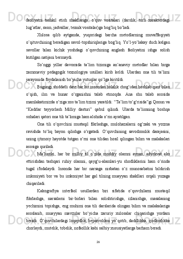 faoliyatni   tashkil   etish   shakllariga,   o’quv   vositalari   (darslik,   turli   xarakterdagi
lug’atlar, rasm, jadvallar, texnik vositalar)ga bog’liq bo’ladi.  
Xulosa   qilib   aytganda,   yuqoridagi   barcha   metodlarning   muvaffaqiyati
o’qituvchining beradigan savol-topshiriqlariga bog’liq. Yo’l-yo’lakay duch kelgan
savollar   bilan   kichik   yoshdagi   o’quvchining   anglash   faoliyatini   ishga   solish
kutilgan natijani bermaydi. 
So’nggi   yillar   davomida   ta’lim   tizimiga   an’anaviy   metodlar   bilan   birga
zamonaviy   pedagogik   texnologiya   usullari   kirib   keldi.   Ulardan   ona   tili   ta’limi
jarayonida foydalanish bo’yicha yutuqlar qo’lga kiritildi.
Bugungi shiddatli davr har bir insondan bolalik chog‘idan boshlab qunt bilan
o‘qish,   ilm   va   hunar   o‘rganishni   talab   etmoqda.   Ana   shu   talab   asosida
mamlakatimizda o‘ziga xos ta’lim tizimi yaratildi: “Ta’lim to‘g‘risida”gi Qonun va
“Kadrlar   tayyorlash   Milliy   dasturi”   qabul   qilindi.   Ularda   ta’limning   boshqa
sohalari qatori ona tili ta’limiga ham alohida o‘rin ajratilgan.  
Ona   tili   o‘quvchini   mustaqil   fikrlashga,   mulohazalarni   og‘zaki   va   yozma
ravishda   to‘liq   bayon   qilishga   o‘rgatadi.   O‘quvchining   savodxonlik   darajasini,
uning ijtimoiy hayotda tutgan o‘rni  ona tilidan  hosil  qilingan bilim  va  malakalari
asosiga quriladi.  
Ma’lumki,   har   bir   milliy   til   o‘zida   moddiy   olamni   aynan,   adyekvat   aks
ettirishdan   tashqari   ruhiy   olamni,   qayg‘u-alamlari-yu   shodliklarini   ham   o‘rinda
tugal   ifodalaydi.   Insonda   har   bir   narsaga   nisbatan   o‘z   munosabatini   bildirish
imkoniyati   bor   va   bu   imkoniyat   har   gal   tilning   muayyan   shakllari   orqali   yuzaga
chiqariladi.  
Kakografiya   interfaol   usullardan   biri   sifatida   o‘quvchilarni   mustaqil
fikrlashga,   narsalarni   bir-birlari   bilan   solishtirishga,   izlanishga,   masalaning
yechimini  topishga, eng muhimi  ona tili  darslarida olingan bilim  va malakalariga
asoslanib,   muayyan   mavzular   bo‘yicha   zaruriy   xulosalar   chiqarishga   yordam
beradi.   O‘quvchilardagi   loqaydlik,   beparvolikni   yo‘qotib,   dadillikka,   ijodkorlikka
chorlaydi, mutelik, tobelik, nofaollik kabi salbiy xususiyatlarga barham beradi.  
26 