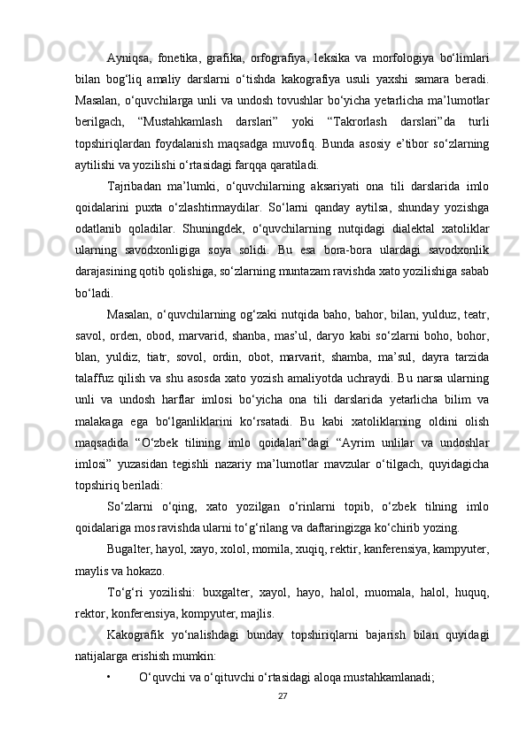 Ayniqsa,   fonetika,   grafika,   orfografiya,   leksika   va   morfologiya   bo‘limlari
bilan   bog‘liq   amaliy   darslarni   o‘tishda   kakografiya   usuli   yaxshi   samara   beradi.
Masalan, o‘quvchilarga unli va undosh tovushlar bo‘yicha yetarlicha ma’lumotlar
berilgach,   “Mustahkamlash   darslari”   yoki   “Takrorlash   darslari”da   turli
topshiriqlardan   foydalanish   maqsadga   muvofiq.   Bunda   asosiy   e’tibor   so‘zlarning
aytilishi va yozilishi o‘rtasidagi farqqa qaratiladi.  
Tajribadan   ma’lumki,   o‘quvchilarning   aksariyati   ona   tili   darslarida   imlo
qoidalarini   puxta   o‘zlashtirmaydilar.   So‘larni   qanday   aytilsa,   shunday   yozishga
odatlanib   qoladilar.   Shuningdek,   o‘quvchilarning   nutqidagi   dialektal   xatoliklar
ularning   savodxonligiga   soya   solidi.   Bu   esa   bora-bora   ulardagi   savodxonlik
darajasining qotib qolishiga, so‘zlarning muntazam ravishda xato yozilishiga sabab
bo‘ladi.  
Masalan,   o‘quvchilarning og‘zaki   nutqida baho,  bahor, bilan,  yulduz, teatr,
savol,   orden,   obod,   marvarid,   shanba,   mas’ul,   daryo   kabi   so‘zlarni   boho,   bohor,
blan,   yuldiz,   tiatr,   sovol,   ordin,   obot,   marvarit,   shamba,   ma’sul,   dayra   tarzida
talaffuz   qilish   va  shu   asosda   xato   yozish   amaliyotda  uchraydi.   Bu   narsa   ularning
unli   va   undosh   harflar   imlosi   bo‘yicha   ona   tili   darslarida   yetarlicha   bilim   va
malakaga   ega   bo‘lganliklarini   ko‘rsatadi.   Bu   kabi   xatoliklarning   oldini   olish
maqsadida   “O‘zbek   tilining   imlo   qoidalari”dagi   “Ayrim   unlilar   va   undoshlar
imlosi”   yuzasidan   tegishli   nazariy   ma’lumotlar   mavzular   o‘tilgach,   quyidagicha
topshiriq beriladi: 
So‘zlarni   o‘qing,   xato   yozilgan   o‘rinlarni   topib,   o‘zbek   tilning   imlo
qoidalariga mos ravishda ularni to‘g‘rilang va daftaringizga ko‘chirib yozing. 
Bugalter, hayol, xayo, xolol, momila, xuqiq, rektir, kanferensiya, kampyuter,
maylis va hokazo. 
To‘g‘ri   yozilishi:   buxgalter,   xayol,   hayo,   halol,   muomala,   halol,   huquq,
rektor, konferensiya, kompyuter, majlis. 
Kakografik   yo‘nalishdagi   bunday   topshiriqlarni   bajarish   bilan   quyidagi
natijalarga erishish mumkin: 
• O‘quvchi va o‘qituvchi o‘rtasidagi aloqa mustahkamlanadi; 
27 