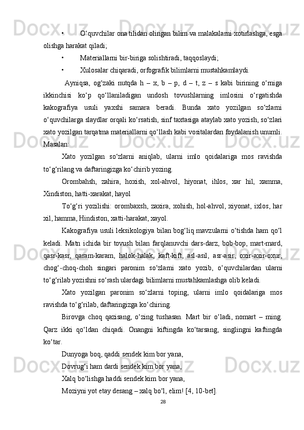 • O‘quvchilar ona tilidan olingan bilim va malakalarni xotirlashga, esga
olishga harakat qiladi; 
• Materiallarni bir-biriga solishtiradi, taqqoslaydi; 
• Xulosalar chiqaradi, orfografik bilimlarni mustahkamlaydi.  
  Ayniqsa,   og‘zaki   nutqda   h   –   x,   b   –   p,   d   –   t,   z   –   s   kabi   birining   o‘rniga
ikkinchisi   ko‘p   qo‘llaniladigan   undosh   tovushlarning   imlosini   o‘rgatishda
kakografiya   usuli   yaxshi   samara   beradi.   Bunda   xato   yozilgan   so‘zlarni
o‘quvchilarga slaydlar orqali ko‘rsatish, sinf taxtasiga ataylab xato yozish, so‘zlari
xato yozilgan tarqatma materiallarni qo‘llash kabi vositalardan foydalanish unumli.
Masalan:  
Xato   yozilgan   so‘zlarni   aniqlab,   ularni   imlo   qoidalariga   mos   ravishda
to‘g‘rilang va daftaringizga ko‘chirib yozing. 
Orombahsh,   zahira,   hoxish,   xol-ahvol,   hiyonat,   ihlos,   xar   hil,   xamma,
Xindiston, hatti-xarakat, hayol 
To‘g‘ri   yozilishi:   orombaxsh,   zaxira,   xohish,   hol-ahvol,   xiyonat,   ixlos,   har
xil, hamma, Hindiston, xatti-harakat, xayol. 
Kakografiya usuli leksikologiya bilan bog‘liq mavzularni o‘tishda ham qo‘l
keladi.   Matn   ichida   bir   tovush   bilan   farqlanuvchi   dars-darz,   bob-bop,   mart-mard,
qasr-kasr,   qaram-karam,   halok-halak,   kaft-kift,   asl-asil,   asr-asir,   oxir-axir-oxur,
chog‘-choq-choh   singari   paronim   so‘zlarni   xato   yozib,   o‘quvchilardan   ularni
to‘g‘rilab yozishni so‘rash ulardagi bilimlarni mustahkamlashga olib keladi.  
Xato   yozilgan   paronim   so‘zlarni   toping,   ularni   imlo   qoidalariga   mos
ravishda to‘g‘rilab, daftaringizga ko‘chiring.  
Birovga   choq   qazisang,   o‘zing   tushasan.   Mart   bir   o‘ladi,   nomart   –   ming.
Qarz   ikki   qo‘ldan   chiqadi.   Onangni   kiftingda   ko‘tarsang,   singlingni   kaftingda
ko‘tar.  
Dunyoga boq, qaddi sendek kim bor yana, 
Dovrug‘i ham dardi sendek kim bor yana, 
Xalq bo‘lishga haddi sendek kim bor yana, 
Moziyni yot etay desang – xalq bo‘l, elim! [4, 10-bet]. 
28 