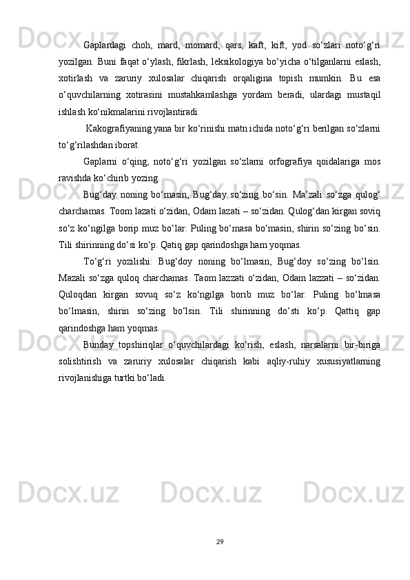 Gaplardagi   choh,   mard,   momard,   qars,   kaft,   kift,   yod   so‘zlari   noto‘g‘ri
yozilgan. Buni  faqat  o‘ylash, fikrlash, leksikologiya bo‘yicha o‘tilganlarni  eslash,
xotirlash   va   zaruriy   xulosalar   chiqarish   orqaligina   topish   mumkin.   Bu   esa
o‘quvchilarning   xotirasini   mustahkamlashga   yordam   beradi,   ulardagi   mustaqil
ishlash ko‘nikmalarini rivojlantiradi.  
 Kakografiyaning yana bir ko‘rinishi matn ichida noto‘g‘ri berilgan so‘zlarni
to‘g‘rilashdan iborat.  
Gaplarni   o‘qing,   noto‘g‘ri   yozilgan   so‘zlarni   orfografiya   qoidalariga   mos
ravishda ko‘chirib yozing. 
Bug‘day   noning   bo‘masin,   Bug‘day   so‘zing   bo‘sin.   Ma’zali   so‘zga   qulog‘
charchamas. Toom lazati o‘zidan, Odam lazati – so‘zidan. Qulog‘dan kirgan soviq
so‘z ko‘ngilga  borip muz bo‘lar. Puling bo‘masa bo‘masin,  shirin so‘zing  bo‘sin.
Tili shirinning do‘si ko‘p. Qatiq gap qarindoshga ham yoqmas. 
To‘g‘ri   yozilishi:   Bug‘doy   noning   bo‘lmasin,   Bug‘doy   so‘zing   bo‘lsin.
Mazali  so‘zga quloq charchamas. Taom lazzati o‘zidan, Odam lazzati – so‘zidan.
Quloqdan   kirgan   sovuq   so‘z   ko‘ngilga   borib   muz   bo‘lar.   Puling   bo‘lmasa
bo‘lmasin,   shirin   so‘zing   bo‘lsin.   Tili   shirinning   do‘sti   ko‘p.   Qattiq   gap
qarindoshga ham yoqmas. 
Bunday   topshiriqlar   o‘quvchilardagi   ko‘rish,   eslash,   narsalarni   bir-biriga
solishtirish   va   zaruriy   xulosalar   chiqarish   kabi   aqliy-ruhiy   xususiyatlarning
rivojlanishiga turtki bo‘ladi.  
29 