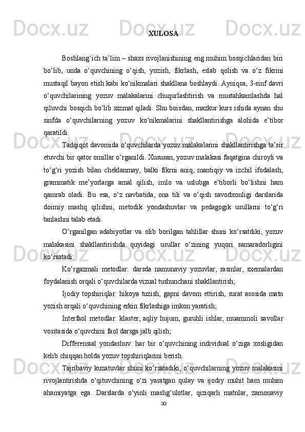 XULOSA
Boshlang‘ich ta’lim – shaxs rivojlanishining eng muhim bosqichlaridan biri
bo‘lib,   unda   o‘quvchining   o‘qish,   yozish,   fikrlash,   eslab   qolish   va   o‘z   fikrini
mustaqil bayon etish kabi ko‘nikmalari shakllana boshlaydi. Ayniqsa, 3-sinf davri
o‘quvchilarining   yozuv   malakalarini   chuqurlashtirish   va   mustahkamlashda   hal
qiluvchi bosqich bo‘lib xizmat qiladi. Shu boisdan, mazkur kurs ishida aynan shu
sinfda   o‘quvchilarning   yozuv   ko‘nikmalarini   shakllantirishga   alohida   e’tibor
qaratildi.
Tadqiqot davomida o‘quvchilarda yozuv malakalarini shakllantirishga ta’sir
etuvchi bir qator omillar o‘rganildi. Xususan, yozuv malakasi faqatgina chiroyli va
to‘g‘ri   yozish   bilan   cheklanmay,   balki   fikrni   aniq,   mantiqiy   va   izchil   ifodalash,
grammatik   me’yorlarga   amal   qilish,   imlo   va   uslubga   e’tiborli   bo‘lishni   ham
qamrab   oladi.   Bu   esa,   o‘z   navbatida,   ona   tili   va   o‘qish   savodxonligi   darslarida
doimiy   mashq   qilishni,   metodik   yondashuvlar   va   pedagogik   usullarni   to‘g‘ri
tanlashni talab etadi.
O‘rganilgan   adabiyotlar   va   olib   borilgan   tahlillar   shuni   ko‘rsatdiki,   yozuv
malakasini   shakllantirishda   quyidagi   usullar   o‘zining   yuqori   samaradorligini
ko‘rsatadi:
Ko‘rgazmali   metodlar:   darsda   namunaviy   yozuvlar,   rasmlar,   sxemalardan
foydalanish orqali o‘quvchilarda vizual tushunchani shakllantirish;
Ijodiy   topshiriqlar:   hikoya   tuzish,   gapni   davom   ettirish,   surat   asosida   matn
yozish orqali o‘quvchining erkin fikrlashiga imkon yaratish;
Interfaol   metodlar:   klaster,   aqliy   hujum,   guruhli   ishlar,   muammoli   savollar
vositasida o‘quvchini faol darsga jalb qilish;
Differensial   yondashuv:   har   bir   o‘quvchining   individual   o‘ziga   xosligidan
kelib chiqqan holda yozuv topshiriqlarini berish.
Tajribaviy kuzatuvlar  shuni  ko‘rsatadiki, o‘quvchilarning yozuv malakasini
rivojlantirishda   o‘qituvchining   o‘zi   yaratgan   qulay   va   ijodiy   muhit   ham   muhim
ahamiyatga   ega.   Darslarda   o‘yinli   mashg‘ulotlar,   qiziqarli   matnlar,   zamonaviy
30 