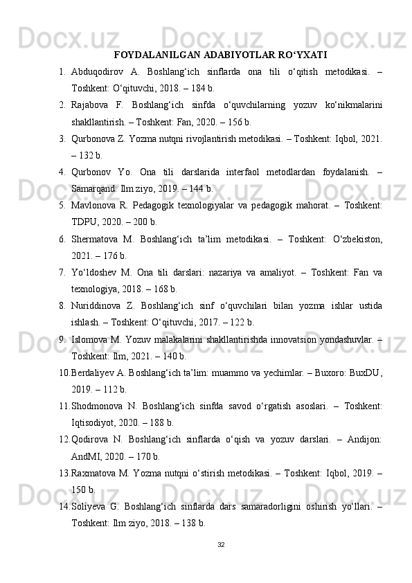 FOYDALANILGAN ADABIYOTLAR RO YXATIʻ
1. Abduqodirov   A.   Boshlang‘ich   sinflarda   ona   tili   o‘qitish   metodikasi.   –
Toshkent: O‘qituvchi, 2018. – 184 b.
2. Rajabova   F.   Boshlang‘ich   sinfda   o‘quvchilarning   yozuv   ko‘nikmalarini
shakllantirish. – Toshkent: Fan, 2020. – 156 b.
3. Qurbonova Z. Yozma nutqni rivojlantirish metodikasi. – Toshkent: Iqbol, 2021.
– 132 b.
4. Qurbonov   Yo.   Ona   tili   darslarida   interfaol   metodlardan   foydalanish.   –
Samarqand: Ilm ziyo, 2019. – 144 b.
5. Mavlonova   R.   Pedagogik   texnologiyalar   va   pedagogik   mahorat.   –   Toshkent:
TDPU, 2020. – 200 b.
6. Shermatova   M.   Boshlang‘ich   ta’lim   metodikasi.   –   Toshkent:   O‘zbekiston,
2021. – 176 b.
7. Yo‘ldoshev   M.   Ona   tili   darslari:   nazariya   va   amaliyot.   –   Toshkent:   Fan   va
texnologiya, 2018. – 168 b.
8. Nuriddinova   Z.   Boshlang‘ich   sinf   o‘quvchilari   bilan   yozma   ishlar   ustida
ishlash. – Toshkent: O‘qituvchi, 2017. – 122 b.
9. Islomova M. Yozuv  malakalarini  shakllantirishda  innovatsion  yondashuvlar. –
Toshkent: Ilm, 2021. – 140 b.
10. Berdaliyev A. Boshlang‘ich ta’lim: muammo va yechimlar. – Buxoro: BuxDU,
2019. – 112 b.
11. Shodmonova   N.   Boshlang‘ich   sinfda   savod   o‘rgatish   asoslari.   –   Toshkent:
Iqtisodiyot, 2020. – 188 b.
12. Qodirova   N.   Boshlang‘ich   sinflarda   o‘qish   va   yozuv   darslari.   –   Andijon:
AndMI, 2020. – 170 b.
13. Raxmatova M. Yozma nutqni  o‘stirish metodikasi. – Toshkent:  Iqbol, 2019. –
150 b.
14. Soliyeva   G.   Boshlang‘ich   sinflarda   dars   samaradorligini   oshirish   yo‘llari.   –
Toshkent: Ilm ziyo, 2018. – 138 b.
32 
