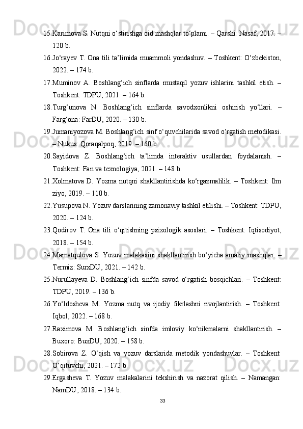 15. Karimova S. Nutqni o‘stirishga oid mashqlar to‘plami. – Qarshi: Nasaf, 2017. –
120 b.
16. Jo‘rayev T. Ona tili ta’limida muammoli yondashuv. – Toshkent: O‘zbekiston,
2022. – 174 b.
17. Muminov   A.   Boshlang‘ich   sinflarda   mustaqil   yozuv   ishlarini   tashkil   etish.   –
Toshkent: TDPU, 2021. – 164 b.
18. Turg‘unova   N.   Boshlang‘ich   sinflarda   savodxonlikni   oshirish   yo‘llari.   –
Farg‘ona: FarDU, 2020. – 130 b.
19. Jumaniyozova M. Boshlang‘ich sinf o‘quvchilarida savod o‘rgatish metodikasi.
– Nukus: Qoraqalpoq, 2019. – 160 b.
20. Sayidova   Z.   Boshlang‘ich   ta’limda   interaktiv   usullardan   foydalanish.   –
Toshkent: Fan va texnologiya, 2021. – 148 b.
21. Xolmatova  D.   Yozma   nutqni   shakllantirishda   ko‘rgazmalilik.  –   Toshkent:   Ilm
ziyo, 2019. – 110 b.
22. Yusupova N. Yozuv darslarining zamonaviy tashkil etilishi. – Toshkent: TDPU,
2020. – 124 b.
23. Qodirov   T.   Ona   tili   o‘qitishning   psixologik   asoslari.   –   Toshkent:   Iqtisodiyot,
2018. – 154 b.
24. Mamatqulova S. Yozuv malakasini  shakllantirish bo‘yicha amaliy mashqlar. –
Termiz: SurxDU, 2021. – 142 b.
25. Nurullayeva   D.   Boshlang‘ich   sinfda   savod   o‘rgatish   bosqichlari.   –   Toshkent:
TDPU, 2019. – 136 b.
26. Yo‘ldosheva   M.   Yozma   nutq   va   ijodiy   fikrlashni   rivojlantirish.   –   Toshkent:
Iqbol, 2022. – 168 b.
27. Raximova   M.   Boshlang‘ich   sinfda   imloviy   ko‘nikmalarni   shakllantirish.   –
Buxoro: BuxDU, 2020. – 158 b.
28. Sobirova   Z.   O‘qish   va   yozuv   darslarida   metodik   yondashuvlar.   –   Toshkent:
O‘qituvchi, 2021. – 172 b.
29. Ergasheva   T.   Yozuv   malakalarini   tekshirish   va   nazorat   qilish.   –   Namangan:
NamDU, 2018. – 134 b.
33 