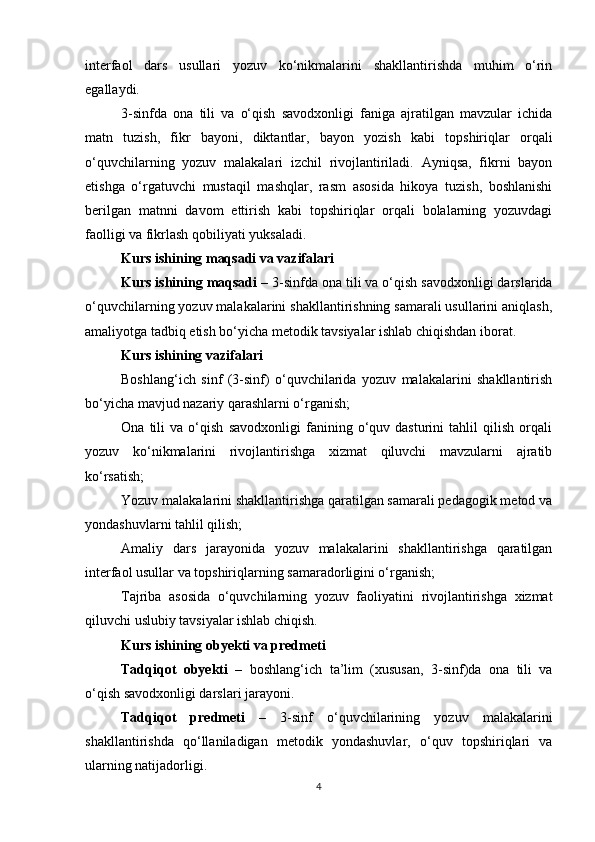 interfaol   dars   usullari   yozuv   ko‘nikmalarini   shakllantirishda   muhim   o‘rin
egallaydi.
3-sinfda   ona   tili   va   o‘qish   savodxonligi   faniga   ajratilgan   mavzular   ichida
matn   tuzish,   fikr   bayoni,   diktantlar,   bayon   yozish   kabi   topshiriqlar   orqali
o‘quvchilarning   yozuv   malakalari   izchil   rivojlantiriladi.   Ayniqsa,   fikrni   bayon
etishga   o‘rgatuvchi   mustaqil   mashqlar,   rasm   asosida   hikoya   tuzish,   boshlanishi
berilgan   matnni   davom   ettirish   kabi   topshiriqlar   orqali   bolalarning   yozuvdagi
faolligi va fikrlash qobiliyati yuksaladi.
Kurs ishining maqsadi va vazifalari
Kurs ishining maqsadi –  3-sinfda ona tili va o‘qish savodxonligi darslarida
o‘quvchilarning yozuv malakalarini shakllantirishning samarali usullarini aniqlash,
amaliyotga tadbiq etish bo‘yicha metodik tavsiyalar ishlab chiqishdan iborat.
Kurs ishining vazifalari 
Boshlang‘ich   sinf   (3-sinf)   o‘quvchilarida   yozuv   malakalarini   shakllantirish
bo‘yicha mavjud nazariy qarashlarni o‘rganish;
Ona   tili   va   o‘qish   savodxonligi   fanining   o‘quv   dasturini   tahlil   qilish   orqali
yozuv   ko‘nikmalarini   rivojlantirishga   xizmat   qiluvchi   mavzularni   ajratib
ko‘rsatish;
Yozuv malakalarini shakllantirishga qaratilgan samarali pedagogik metod va
yondashuvlarni tahlil qilish;
Amaliy   dars   jarayonida   yozuv   malakalarini   shakllantirishga   qaratilgan
interfaol usullar va topshiriqlarning samaradorligini o‘rganish;
Tajriba   asosida   o‘quvchilarning   yozuv   faoliyatini   rivojlantirishga   xizmat
qiluvchi uslubiy tavsiyalar ishlab chiqish.
Kurs ishining obyekti va predmeti
Tadqiqot   obyekti   –   boshlang‘ich   ta’lim   (xususan,   3-sinf)da   ona   tili   va
o‘qish savodxonligi darslari jarayoni.
Tadqiqot   predmeti   –   3-sinf   o‘quvchilarining   yozuv   malakalarini
shakllantirishda   qo‘llaniladigan   metodik   yondashuvlar,   o‘quv   topshiriqlari   va
ularning natijadorligi.
4 