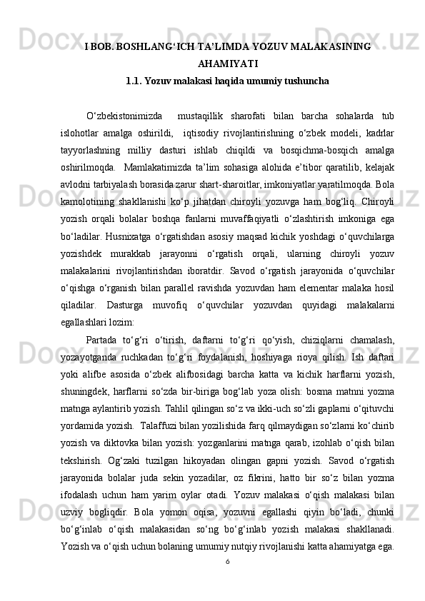 I BOB. BOSHLANG‘ICH TA’LIMDA YOZUV MALAKASINING
AHAMIYATI
1.1. Yozuv malakasi haqida umumiy tushuncha
O‘zbekistonimizda     mustaqillik   sharofati   bilan   barcha   sohalarda   tub
islohotlar   amalga   oshirildi,     iqtisodiy   rivojlantirishning   o‘zbek   modeli,   kadrlar
tayyorlashning   milliy   dasturi   ishlab   chiqildi   va   bosqichma-bosqich   amalga
oshirilmoqda.     Mamlakatimizda   ta’lim   sohasiga   alohida   e’tibor   qaratilib,   kelajak
avlodni tarbiyalash borasida zarur shart-sharoitlar, imkoniyatlar yaratilmoqda. Bola
kamolotining   shakllanishi   ko‘p   jihatdan   chiroyli   yozuvga   ham   bog‘liq.   Chiroyli
yozish   orqali   bolalar   boshqa   fanlarni   muvaffaqiyatli   o‘zlashtirish   imkoniga   ega
bo‘ladilar.  Husnixatga   o‘rgatishdan   asosiy   maqsad  kichik  yoshdagi  o‘quvchilarga
yozishdek   murakkab   jarayonni   o‘rgatish   orqali,   ularning   chiroyli   yozuv
malakalarini   rivojlantirishdan   iboratdir.   Savod   o‘rgatish   jarayonida   o‘quvchilar
o‘qishga   o‘rganish   bilan   parallel   ravishda   yozuvdan   ham   elementar   malaka   hosil
qiladilar.   Dasturga   muvofiq   o‘quvchilar   yozuvdan   quyidagi   malakalarni
egallashlari lozim:  
Partada   to‘g‘ri   o‘tirish,   daftarni   to‘g‘ri   qo‘yish,   chiziqlarni   chamalash,
yozayotganda   ruchkadan   to‘g‘ri   foydalanish,   hoshiyaga   rioya   qilish.   Ish   daftari
yoki   alifbe   asosida   o‘zbek   alifbosidagi   barcha   katta   va   kichik   harflarni   yozish,
shuningdek,   harflarni   so‘zda   bir-biriga   bog‘lab   yoza   olish:   bosma   matnni   yozma
matnga aylantirib yozish. Tahlil qilingan so‘z va ikki-uch so‘zli gaplarni o‘qituvchi
yordamida yozish.  Talaffuzi bilan yozilishida farq qilmaydigan so‘zlarni ko‘chirib
yozish   va   diktovka   bilan   yozish:   yozganlarini   matnga   qarab,   izohlab   o‘qish   bilan
tekshirish.   Og‘zaki   tuzilgan   hikoyadan   olingan   gapni   yozish.   Savod   o‘rgatish
jarayonida   bolalar   juda   sekin   yozadilar,   oz   fikrini,   hatto   bir   so‘z   bilan   yozma
ifodalash   uchun   ham   yarim   oylar   otadi.   Yozuv   malakasi   o‘qish   malakasi   bilan
uzviy   bogliqdir.   Bola   yomon   oqisa,   yozuvni   egallashi   qiyin   bo‘ladi,   chunki
bo‘g‘inlab   o‘qish   malakasidan   so‘ng   bo‘g‘inlab   yozish   malakasi   shakllanadi.
Yozish va o‘qish uchun bolaning umumiy nutqiy rivojlanishi katta ahamiyatga ega.
6 