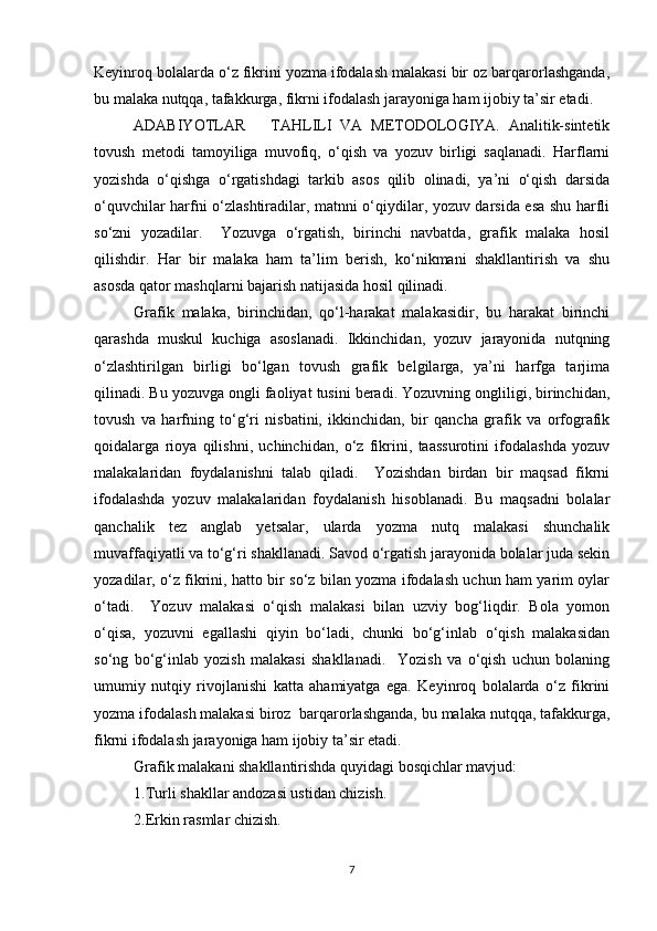 Keyinroq bolalarda o‘z fikrini yozma ifodalash malakasi bir oz barqarorlashganda,
bu malaka nutqqa, tafakkurga, fikrni ifodalash jarayoniga ham ijobiy ta’sir etadi. 
ADABIYOTLAR       TAHLILI   VA   METODOLOGIYA.   Analitik-sintetik
tovush   metodi   tamoyiliga   muvofiq,   o‘qish   va   yozuv   birligi   saqlanadi.   Harflarni
yozishda   o‘qishga   o‘rgatishdagi   tarkib   asos   qilib   olinadi,   ya’ni   o‘qish   darsida
o‘quvchilar harfni o‘zlashtiradilar, matnni o‘qiydilar, yozuv darsida esa shu harfli
so‘zni   yozadilar.     Yozuvga   o‘rgatish,   birinchi   navbatda,   grafik   malaka   hosil
qilishdir.   Har   bir   malaka   ham   ta’lim   berish,   ko‘nikmani   shakllantirish   va   shu
asosda qator mashqlarni bajarish natijasida hosil qilinadi. 
Grafik   malaka,   birinchidan,   qo‘l-harakat   malakasidir,   bu   harakat   birinchi
qarashda   muskul   kuchiga   asoslanadi.   Ikkinchidan,   yozuv   jarayonida   nutqning
o‘zlashtirilgan   birligi   bo‘lgan   tovush   grafik   belgilarga,   ya’ni   harfga   tarjima
qilinadi. Bu yozuvga ongli faoliyat tusini beradi. Yozuvning ongliligi, birinchidan,
tovush   va   harfning   to‘g‘ri   nisbatini,   ikkinchidan,   bir   qancha   grafik   va   orfografik
qoidalarga   rioya   qilishni,   uchinchidan,   o‘z   fikrini,   taassurotini   ifodalashda   yozuv
malakalaridan   foydalanishni   talab   qiladi.     Yozishdan   birdan   bir   maqsad   fikrni
ifodalashda   yozuv   malakalaridan   foydalanish   hisoblanadi.   Bu   maqsadni   bolalar
qanchalik   tez   anglab   yetsalar,   ularda   yozma   nutq   malakasi   shunchalik
muvaffaqiyatli va to‘g‘ri shakllanadi. Savod o‘rgatish jarayonida bolalar juda sekin
yozadilar, o‘z fikrini, hatto bir so‘z bilan yozma ifodalash uchun ham yarim oylar
o‘tadi.     Yozuv   malakasi   o‘qish   malakasi   bilan   uzviy   bog‘liqdir.   Bola   yomon
o‘qisa,   yozuvni   egallashi   qiyin   bo‘ladi,   chunki   bo‘g‘inlab   o‘qish   malakasidan
so‘ng   bo‘g‘inlab   yozish   malakasi   shakllanadi.     Yozish   va   o‘qish   uchun   bolaning
umumiy   nutqiy   rivojlanishi   katta   ahamiyatga   ega.   Keyinroq   bolalarda   o‘z   fikrini
yozma ifodalash malakasi biroz  barqarorlashganda, bu malaka nutqqa, tafakkurga,
fikrni ifodalash jarayoniga ham ijobiy ta’sir etadi. 
Grafik malakani shakllantirishda quyidagi bosqichlar mavjud:  
1.Turli shakllar andozasi ustidan chizish.  
2.Erkin rasmlar chizish.  
7 
