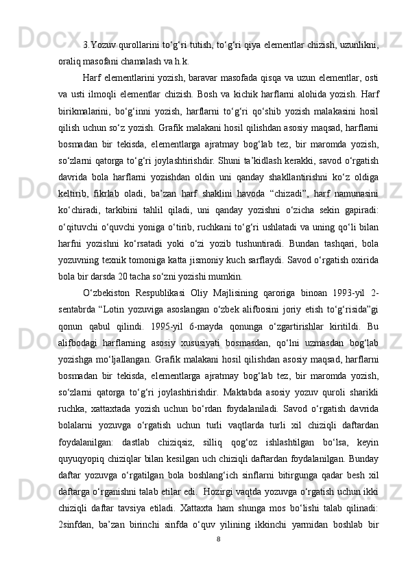 3.Yozuv qurollarini to‘g‘ri tutish, to‘g‘ri qiya elementlar chizish, uzunlikni,
oraliq masofani chamalash va h.k. 
Harf  elementlarini  yozish, baravar masofada qisqa va uzun elementlar, osti
va   usti   ilmoqli   elementlar   chizish.   Bosh   va   kichik   harflarni   alohida   yozish.   Harf
birikmalarini,   bo‘g‘inni   yozish,   harflarni   to‘g‘ri   qo‘shib   yozish   malakasini   hosil
qilish uchun so‘z yozish. Grafik malakani hosil qilishdan asosiy maqsad, harflarni
bosmadan   bir   tekisda,   elementlarga   ajratmay   bog‘lab   tez,   bir   maromda   yozish,
so‘zlarni qatorga to‘g‘ri joylashtirishdir. Shuni ta’kidlash kerakki, savod o‘rgatish
davrida   bola   harflarni   yozishdan   oldin   uni   qanday   shakllantirishni   ko‘z   oldiga
keltirib,   fikrlab   oladi,   ba’zan   harf   shaklini   havoda   “chizadi”,   harf   namunasini
ko‘chiradi,   tarkibini   tahlil   qiladi,   uni   qanday   yozishni   o‘zicha   sekin   gapiradi:
o‘qituvchi  o‘quvchi  yoniga o‘tirib, ruchkani  to‘g‘ri  ushlatadi  va uning qo‘li  bilan
harfni   yozishni   ko‘rsatadi   yoki   o‘zi   yozib   tushuntiradi.   Bundan   tashqari,   bola
yozuvning texnik tomoniga katta jismoniy kuch sarflaydi. Savod o‘rgatish oxirida
bola bir darsda 20 tacha so‘zni yozishi mumkin. 
O‘zbekiston   Respublikasi   Oliy   Majlisining   qaroriga   binoan   1993-yil   2-
sentabrda   “Lotin   yozuviga   asoslangan   o‘zbek   alifbosini   joriy   etish   to‘g‘risida”gi
qonun   qabul   qilindi.   1995-yil   6-mayda   qonunga   o‘zgartirishlar   kiritildi.   Bu
alifbodagi   harflarning   asosiy   xususiyati   bosmasdan,   qo‘lni   uzmasdan   bog‘lab
yozishga   mo‘ljallangan.   Grafik   malakani   hosil   qilishdan   asosiy   maqsad,   harflarni
bosmadan   bir   tekisda,   elementlarga   ajratmay   bog‘lab   tez,   bir   maromda   yozish,
so‘zlarni   qatorga   to‘g‘ri   joylashtirishdir.   Maktabda   asosiy   yozuv   quroli   sharikli
ruchka,   xattaxtada   yozish   uchun   bo‘rdan   foydalaniladi.   Savod   o‘rgatish   davrida
bolalarni   yozuvga   o‘rgatish   uchun   turli   vaqtlarda   turli   xil   chiziqli   daftardan
foydalanilgan:   dastlab   chiziqsiz,   silliq   qog‘oz   ishlashtilgan   bo‘lsa,   keyin
quyuqyopiq chiziqlar bilan kesilgan uch chiziqli daftardan foydalanilgan. Bunday
daftar   yozuvga   o‘rgatilgan   bola   boshlang‘ich   sinflarni   bitirgunga   qadar   besh   xil
daftarga o‘rganishni talab etilar edi.   Hozirgi vaqtda yozuvga o‘rgatish uchun ikki
chiziqli   daftar   tavsiya   etiladi.   Xattaxta   ham   shunga   mos   bo‘lishi   talab   qilinadi:
2sinfdan,   ba’zan   birinchi   sinfda   o‘quv   yilining   ikkinchi   yarmidan   boshlab   bir
8 