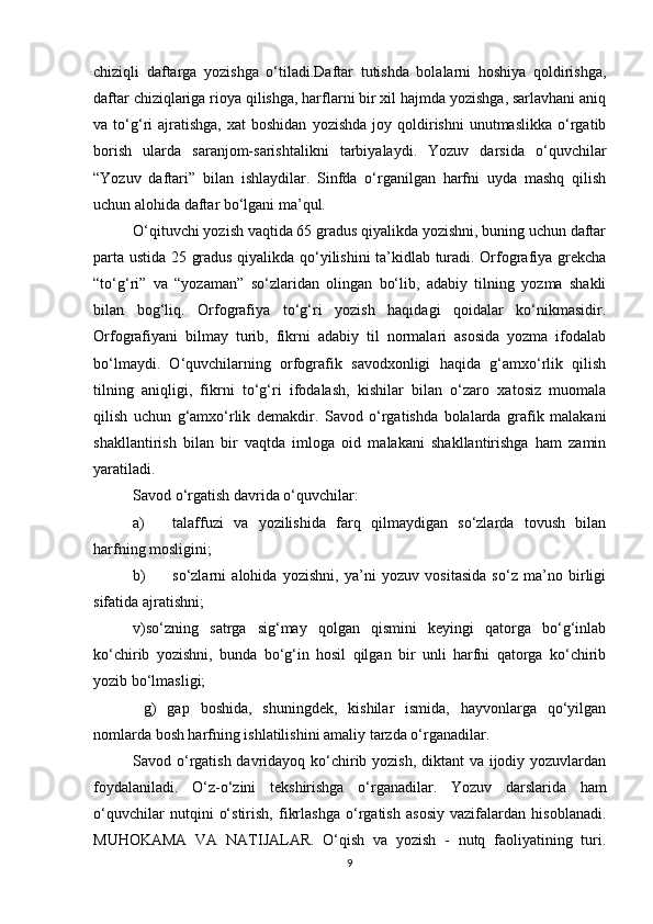 chiziqli   daftarga   yozishga   o‘tiladi.Daftar   tutishda   bolalarni   hoshiya   qoldirishga,
daftar chiziqlariga rioya qilishga, harflarni bir xil hajmda yozishga, sarlavhani aniq
va  to‘g‘ri   ajratishga,   xat   boshidan   yozishda  joy  qoldirishni   unutmaslikka  o‘rgatib
borish   ularda   saranjom-sarishtalikni   tarbiyalaydi.   Yozuv   darsida   o‘quvchilar
“Yozuv   daftari”   bilan   ishlaydilar.   Sinfda   o‘rganilgan   harfni   uyda   mashq   qilish
uchun alohida daftar bo‘lgani ma’qul. 
O‘qituvchi yozish vaqtida 65 gradus qiyalikda yozishni, buning uchun daftar
parta ustida 25 gradus qiyalikda qo‘yilishini ta’kidlab turadi. Orfografiya grekcha
“to‘g‘ri”   va   “yozaman”   so‘zlaridan   olingan   bo‘lib,   adabiy   tilning   yozma   shakli
bilan   bog‘liq.   Orfografiya   to‘g‘ri   yozish   haqidagi   qoidalar   ko‘nikmasidir.
Orfografiyani   bilmay   turib,   fikrni   adabiy   til   normalari   asosida   yozma   ifodalab
bo‘lmaydi.   O‘quvchilarning   orfografik   savodxonligi   haqida   g‘amxo‘rlik   qilish
tilning   aniqligi,   fikrni   to‘g‘ri   ifodalash,   kishilar   bilan   o‘zaro   xatosiz   muomala
qilish   uchun   g‘amxo‘rlik   demakdir.   Savod   o‘rgatishda   bolalarda   grafik   malakani
shakllantirish   bilan   bir   vaqtda   imloga   oid   malakani   shakllantirishga   ham   zamin
yaratiladi. 
Savod o‘rgatish davrida o‘quvchilar:  
a) talaffuzi   va   yozilishida   farq   qilmaydigan   so‘zlarda   tovush   bilan
harfning mosligini; 
b) so‘zlarni   alohida   yozishni,   ya’ni   yozuv   vositasida   so‘z   ma’no   birligi
sifatida ajratishni;  
v)so‘zning   satrga   sig‘may   qolgan   qismini   keyingi   qatorga   bo‘g‘inlab
ko‘chirib   yozishni,   bunda   bo‘g‘in   hosil   qilgan   bir   unli   harfni   qatorga   ko‘chirib
yozib bo‘lmasligi; 
  g)   gap   boshida,   shuningdek,   kishilar   ismida,   hayvonlarga   qo‘yilgan
nomlarda bosh harfning ishlatilishini amaliy tarzda o‘rganadilar. 
Savod o‘rgatish davridayoq ko‘chirib yozish,  diktant va ijodiy yozuvlardan
foydalaniladi.   O‘z-o‘zini   tekshirishga   o‘rganadilar.   Yozuv   darslarida   ham
o‘quvchilar   nutqini   o‘stirish,   fikrlashga   o‘rgatish   asosiy   vazifalardan   hisoblanadi.
MUHOKAMA   VA   NATIJALAR.   O‘qish   va   yozish   -   nutq   faoliyatining   turi.
9 