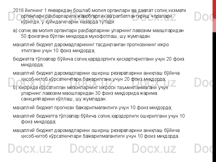 2018 йилнинг 1 январидан бошлаб молия органлари ва давлат солиқ хизмати 
органлари раҳбарларига жавобгарлик ва рағбатлантириш чоралари 
кўрилди, у қуйидагиларни назарда тутади:
а) солиқ ва молия органлари раҳбарларини уларнинг лавозим маошларидан 
50 фоизгача бўлган миқдорда мукофотлаш, шу жумладан:
маҳаллий бюджет даромадларининг тасдиқланган прогнозининг ижро 
этилгани учун 10 фоиз миқдорда;
бюджетга тўловлар бўйича солиқ қарздорлиги қисқартирилгани учун 20 фоиз 
миқдорда;
маҳаллий бюджет даромадларини ошириш резервларини аниқлаш бўйича 
ҳисоб-китоб кўрсаткичлари бажарилгани учун 20 фоиз миқдорда;
б) юқорида кўрсатилган мезонларнинг ижроси таъминланмагани учун 
уларнинг лавозим маошларидан 30 фоиз миқдорида жарима 
санкцияларини кўллаш, шу жумладан:
маҳаллий бюджет прогнози бажарилмаганлиги учун 10 фоиз миқдорда;
маҳаллий бюджетга тўловлар бўйича солиқ қарздорлиги оширилгани учун 10 
фоиз миқдорда;
маҳаллий бюджет даромадларини ошириш резервларини аниқлаш бўйича 
ҳисоб-китоб кўрсаткичлари бажарилмаганлиги учун 10 фоиз миқдорда. 