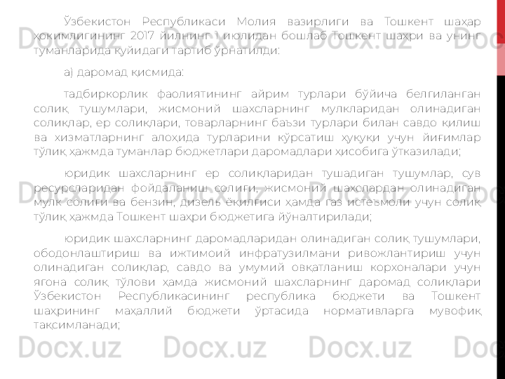 Ўзбекистон  Республикаси  Молия  вазирлиги  ва  Тошкент  шаҳар 
ҳокимлигининг  2017  йилнинг  1  июлидан  бошлаб  Тошкент  шаҳри  ва  унинг 
туманларида  қуйидаги  тартиб ўрнати лди :
а) даромад қисмида:
тадбиркорлик  фаолиятининг  айрим  турлари  бўйича  белгиланган 
солиқ  тушумлари,  жисмоний  шахсларнинг  мулкларидан  олинадиган 
солиқлар,  ер  солиқлари,  товарларнинг  баъзи  турлари  билан  савдо  қилиш 
ва  хизматларнинг  алоҳида  турларини  кўрсатиш  ҳуқуқи  учун  йиғимлар 
тўлиқ ҳажмда туманлар бюджетлари даромадлари ҳисобига ўтказилади;
юридик  шахсларнинг  ер  солиқларидан  тушадиган  тушумлар,  сув 
ресурсларидан  фойдаланиш  солиғи,  жисмоний  шахслардан  олинадиган 
мулк  солиғи  ва  бензин,  дизель  ёқилғиси  ҳамда  газ  истеъмоли  учун  солиқ 
тўлиқ ҳажмда Тошкент шаҳри бюджетига йўналтирилади;
юридик  шахсларнинг  даромадларидан  олинадиган  солиқ  тушумлари, 
ободонлаштириш  ва  ижтимоий  инфратузилмани  ривожлантириш  учун 
олинадиган  солиқлар,  савдо  ва  умумий  овқатланиш  корхоналари  учун 
ягона  солиқ  тўлови  ҳамда  жисмоний  шахсларнинг  даромад  солиқлари 
Ўзбекистон  Республикасининг  республика  бюджети  ва  Тошкент 
шаҳрининг  маҳаллий  бюджети  ўртасида  нормативларга  мувофиқ 
тақсимланади; 