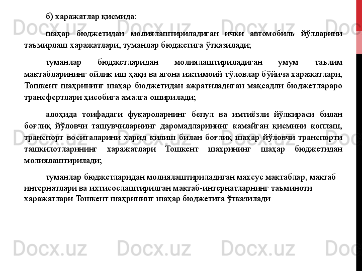 б) харажатлар қисмида:
шаҳар  бюджетидан  молиялаштириладиган  ички  автомобиль  йўлларини 
таъмирлаш харажатлари, туманлар бюджетига ўтказилади;
туманлар  бюджетларидан  молиялаштириладиган  умум  таълим 
мактабларининг ойлик иш ҳақи ва ягона ижтимоий тўловлар бўйича харажатлари, 
Тошкент  шаҳрининг  шаҳар  бюджетидан  ажратиладиган  мақсадли  бюджетлараро 
трансфертлари ҳисобига амалга оширилади;
алоҳида  тоифадаги  фуқароларнинг  бепул  ва  имтиёзли  йўлкираси  билан 
боғлиқ  йўловчи  ташувчиларнинг  даромадларининг  камайган  қисмини  қоплаш, 
транспорт  воситаларини  харид  қилиш  билан  боғлиқ  шаҳар  йўловчи  транспорти 
ташкилотларининг  харажатлари  Тошкент  шаҳрининг  шаҳар  бюджетидан 
молиялаштирилади;
туманлар бюджетларидан молиялаштириладиган махсус мактаблар, мактаб 
интернатлари ва ихтисослаштирилган мактаб-интернатларнинг таъминоти 
харажатлари Тошкент шаҳрининг шаҳар бюджетига ўтказилади