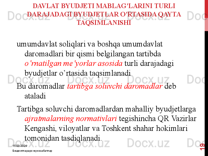 DAVLAT BYUDJETI MABLAG’LARI NI  TURLI 
DARAJADAGI BYUDJETLAR O’RTASIDA QAYTA 
TAQSIMLANISHI
umumdavlat soliqlari va boshqa umumdavlat 
daromadlari bir qismi belgilangan tartibda 
o’rnatilgan me’yorlar asosida   turli darajadagi 
byudjetlar o’rtasida taqsimlanadi
Bu daromadlar  tartibga soluvchi daromadlar  deb 
ataladi 
Tartibga soluvchi daromadlardan mahalliy byudjetlarga 
ajratmalarning normativlari  tegishincha QR Vazirlar 
Kengashi, viloyatlar va Toshkent shahar hokimlari 
tomonidan tasdiqlanadi.
15.03.2024
Бюджетлараро муносабатлар1
9 