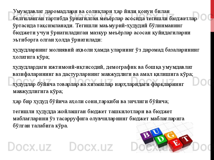 Умумдавлат даромадлари ва солиқлари ҳар йили қонун билан 
белгиланган тартибда ўрнатилган меъёрлар асосида тегишли бюджетлар 
ўртасида тақсимланади. Тегишли маъмурий-ҳудудий бўлинманинг 
бюджети учун ўрнатиладиган мазкур меъёрлар асосан қуйидагиларни 
эътиборга олган ҳолда ўрнатилади:
ҳудудларнинг   молиявий   аҳволи   ҳамда   уларнинг   ўз   даромад   базаларининг  
ҳолатига   кўра;
ҳудудлардаги   ижтимоий-иқтисодий,   демографик   ва   бошқа   умумдавлат  
вазифаларининг   ва   дастурларнинг   мавжудлиги   ва   амал   қилишига   кўра;
ҳудудлар   бўйича   товарлар   ва   хизматлар   нарҳларидаги   фарқларнинг  
мавжудлигига   кўра;
ҳар   бир   ҳудуд   бўйича   аҳоли   сони,таркиби   ва   зичлиги   бўйича;
тегишли   ҳудудда   жойлашган   бюджет   ташкилотлари   ва   бюджет  
маблағларини   ўз   тасарруфига   олувчиларнинг   бюджет   маблағларига  
бўлган   талабига   кўра. 