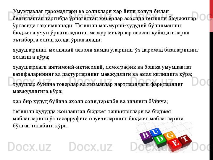 Умумдавлат даромадлари ва солиқлари ҳар йили қонун билан 
белгиланган тартибда ўрнатилган меъёрлар асосида тегишли бюджетлар 
ўртасида тақсимланади. Тегишли маъмурий-ҳудудий бўлинманинг 
бюджети учун ўрнатиладиган мазкур меъёрлар асосан қуйидагиларни 
эътиборга олган ҳолда ўрнатилади:
ҳудудларнинг   молиявий   аҳволи   ҳамда   уларнинг   ўз   даромад   базаларининг  
ҳолатига   кўра;
ҳудудлардаги   ижтимоий-иқтисодий,   демографик   ва   бошқа   умумдавлат  
вазифаларининг   ва   дастурларнинг   мавжудлиги   ва   амал   қилишига   кўра;
ҳудудлар   бўйича   товарлар   ва   хизматлар   нарҳларидаги   фарқларнинг  
мавжудлигига   кўра;
ҳар   бир   ҳудуд   бўйича   аҳоли   сони,таркиби   ва   зичлиги   бўйича;
тегишли   ҳудудда   жойлашган   бюджет   ташкилотлари   ва   бюджет  
маблағларини   ўз   тасарруфига   олувчиларнинг   бюджет   маблағларига  
бўлган   талабига   кўра.