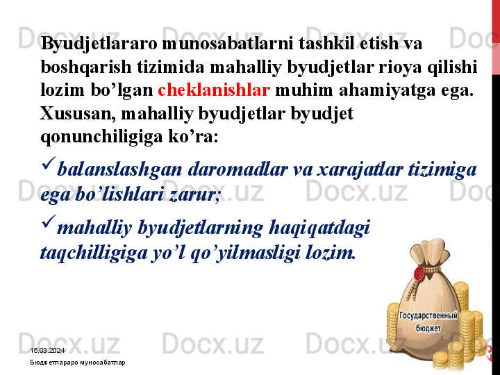 15.03.2024
Бюджетлараро муносабатлар2
3 Byudjetlararo munosabatlarni tashkil etish va 
boshqarish tizimida mahalliy byudjetlar rioya qilishi 
lozim bo’lgan  cheklanishlar  muhim ahamiyatga ega. 
Xususan, mahalliy byudjetlar byudjet 
qonunchiligiga ko’ra:

balanslashgan daromadlar va xarajatlar tizimiga 
ega bo’lishlari zarur;

mahalliy byudjetlarning haqiqatdagi 
taqchilligiga yo’l qo’yilmasligi lozim.   