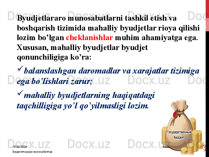 15.03.2024
Бюджетлараро муносабатлар2
3 Byudjetlararo munosabatlarni tashkil etish va 
boshqarish tizimida mahalliy byudjetlar rioya qilishi 
lozim bo’lgan  cheklanishlar  muhim ahamiyatga ega. 
Xususan, mahalliy byudjetlar byudjet 
qonunchiligiga ko’ra:
balanslashgan daromadlar va xarajatlar tizimiga 
ega bo’lishlari zarur;
mahalliy byudjetlarning haqiqatdagi 
taqchilligiga yo’l qo’yilmasligi lozim.