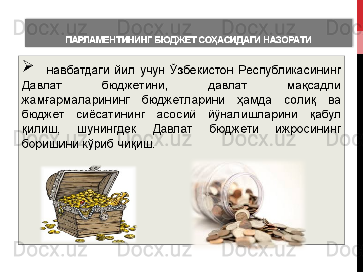 ПАРЛАМЕНТИНИНГ БЮДЖЕТ	 СОҲАСИДАГИ	 НАЗОРАТИ
    навбатдаги  йил  учун  Ўзбекистон  Республикасининг 
Давлат  бюджетини,  давлат  мақсадли 
жамғармаларининг  бюджетларини  ҳамда  солиқ  ва 
бюджет  сиёсатининг  асосий  йўналишларини   қабул 
қилиш,  шунингдек  Давлат  бюджети  ижросининг 
боришини кўриб чиқиш .