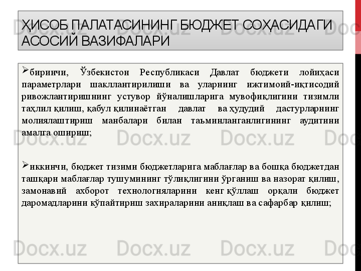 ҲИСОБ ПАЛАТАСИНИНГ  БЮДЖЕТ СОҲАСИДАГИ 
АСОСИЙ ВАЗИФАЛАРИ 

биринчи,  Ўзбекистон  Республикаси  Давлат  бюджети  лойиҳаси 
параметрлари  шакллантирилиши  ва  уларнинг  ижтимоий-иқтисодий 
ривожлантиришнинг  устувор  йўналишларига  мувофиқлигини  тизимли 
таҳлил   қилиш,   қабул   қилинаётган  давлат  ва   ҳудудий  дастурларнинг 
молиялаштириш  манбалари  билан  таъминланганлигининг  аудитини 
амалга ошириш;

иккинчи, бюджет тизими бюджетларига маблағлар ва бошқа бюджетдан 
ташқари маблағлар тушумининг тўлиқлигини ўрганиш ва назорат   қилиш, 
замонавий  ахборот  технологияларини  кенг   қўллаш  орқали  бюджет 
даромадларини кўпайтириш захираларини аниқлаш ва сафарбар   қилиш; 