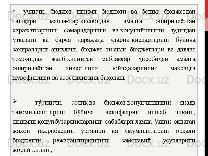 
    учинчи,  бюджет  тизими  бюджети  ва  бошқа  бюджетдан 
ташқари  маблағлар   ҳисобидан  амалга  оширилаётган 
харажатларнинг  самарадорлиги  ва   қонунийлигини  аудитдан 
ўтказиш  ва  барча  даражада  уларни   қисқартириш  бўйича 
захираларни  аниқлаш,  бюджет  тизими  бюджетлари  ва  давлат 
томонидан  жалб   қилинган  маблағлар  ҳисобидан  амалга 
оширилаётган  инвестиция  лойиҳаларининг  мақсадга 
мувофиқлиги ва асослилигини баҳолаш;
    тўртинчи,  солиқ   ва  бюджет   қонунчилигини  янада 
такомиллаштириш  бўйича  таклифларни  ишлаб  чиқиш, 
тизимли   қонунбузарликларнинг  сабаблари   ҳамда  ўзини  оқлаган 
жаҳон  тажрибасини  ўрганиш  ва  умумлаштириш  орқали 
бюджетни  режалаштиришнинг  замонавий  усулларини 
жорий   қилиш;