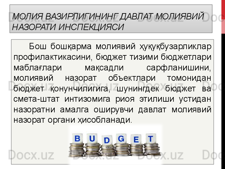 МОЛИЯ ВАЗИРЛИГИНИНГ ДАВЛАТ МОЛИЯВИЙ 
НАЗОРАТИ   ИНСПЕКЦИЯСИ
  	  	  Бош  бошқарма  молиявий  ҳуқуқбузарликлар 
профилактикасини, бюджет  тизими бюджетлари 
маблағлари  мақсадли  сарфланишини, 
молиявий  назорат  объектлари  томонидан 
бюджет  қонунчилигига,  шунингдек  бюджет  ва 
смета-штат  интизомига  риоя  этилиши  устидан 
назоратни  амалга  оширувчи  давлат  молиявий 
назорат органи ҳисобланади.